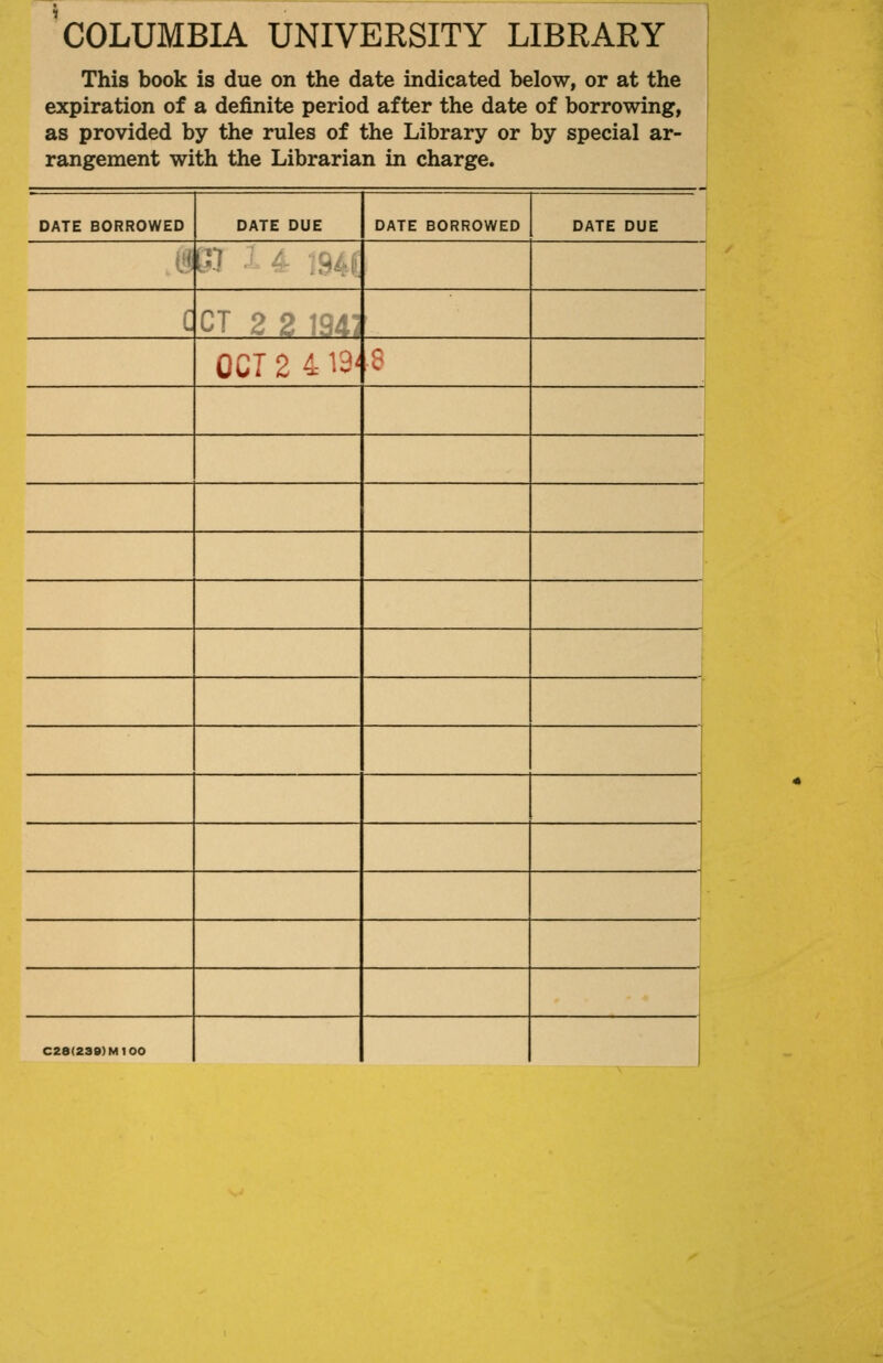 COLUMBIA UNIVERSITY LIBRARY This book is due on the date indicated below, or at the expiration of a definite period after the date of borrowing, as provided by the rules of the Library or by special ar- rangement with the Librarian in charge. DATE BORROWED DATE DUE DATE BORROWED DATE DUE e< [V ■ / .:^,':.,: i'  OCT 2 4 13' 8 1 C28(2S9)M100