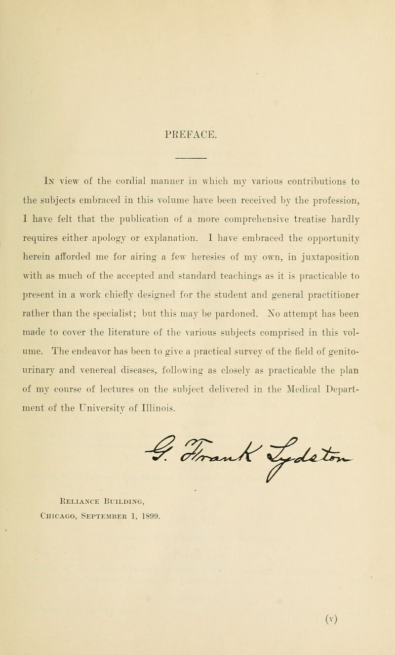 PREFACE. In view of the cordial manner in which my various contributions to the subjects embraced in this volume have been received by the profession^ I have felt that the publication of a more comprehensive treatise hardly requires either apology or explanation. I have embraced the opportunity herein afforded me for airing a few heresies of my own, in juxtaposition with as much of the accepted and standard teachings as it is practicable to present in a work chiefly designed for the student and general practitioner rather than the specialist; but this may be pardoned. Ko attempt has been made to cover the literature of the various subjects comprised in this vol- ume. The endeavor has been to give a practical survey of the field of genito- urinary and venereal diseases, following as closely as practicable the plan of my course of lectures on the subject delivered in the Medical Depart- ment of the University of Illinois. aC^^^^L&T,*^ Reliance Building, Chicago, September 1, 1899.