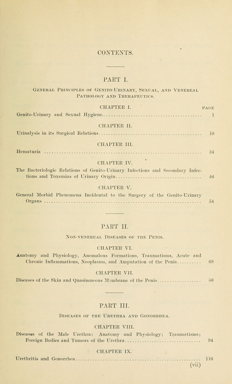 CONTE>sTS. PAET I. General PEiisrciPLES of Genito-Ukinaey, Sexual, and Venereal Pathology and Therapeutics. CHAPTER I. PAGE Genito-Urinaiy and Sexual Hygiene 1 CHAPTER 11. Urinalysis in its Surgical Relations 10 CHAPTER III. Hematuria 34 CHAPTER IV. The Bacteriologic Relations of Genito-Urinary Infections and Secondary Infec- tions and Toxemias of Urinary Origin 46 CHAPTER V. General Morbid Phenomena Incidental to the Surgery of the Genito-Urinary Organs 54 PAET II. NON-VENEREAL DISEASES OF THE PeNIS. CHAPTER VI. Anatomy and Physiology, Anomalous Formations, Traumatisms, Acute and Chronic Inflammations, Neoplasms, and Amputation of the Penis 69 CHAPTER VII. Diseases of the Skin and Quasimucous Mambrane of the Penis 80 PAET III. Diseases of the Urethra and Gonorrhea. CHAPTER VIII. Diseases of the Male Urethra: Anatomy and Physiology; Traumatisms; Foreign Bodies and Tumors of the Urethra 94 CHAPTER IX. Urethritis and Gonorrhea ■. 116 (Yii)