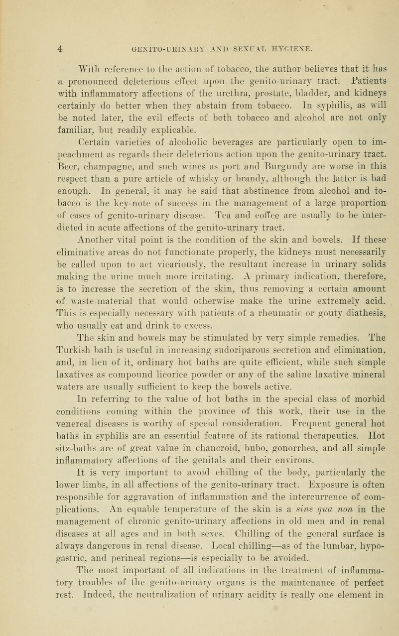 AA'ith reference to the action of tobacco, the author believes that it has a pronounced deleterious effect upon the genito-urinary tract. Patients with inflammatory affections of the urethra;, prostate, bladder, and kidneys certainly do better when they abstain from tobacco. In syphilis, as will be noted later, the evil effects of both tobacco and alcohol are not only familiar, but readily explicable. Certain varieties of alcoholic beverages are particularly open to im- peachment as regards their deleterious action upon the genito-urinary tract. Beer, champagne, and such wines as port and Burgundy are worse in this respect than a pure article of whisky or brandy, although the latter is bad enough. In general, it may be said that abstinence from alcohol and to- bacco is the key-note of success in the management of a large proportion of cases of genito-urinary disease. Tea and coffee are usually to be inter- dicted in acute affections of the genito-urinary tract. Another vital point is the condition of the skin and bowels. If these eliminative areas do not functionate properly, the kidneys must necessarily be called upon to act vicariously, the resultant increase in urinary solids making the urine much more irritating. A primary indication, therefore, is to increase the secretion of the skin, thus removing a certain amount of waste-material that would otherwise make the urine extremely acid. This is especially necessary with patients of a rheumatic or gouty diathesis, who usually eat and drink to excess. The skin and bowels may be stimulated by very simple remedies. The Turkish bath is useful in increasing sudoriparous secretion and elimination, and, in lieu of it, ordinary hot baths are quite efficient, while such simple laxatives as compound licorice powder or any of the saline laxative mineral waters are usually suflficient to keep the bowels active. In referring to the value of hot baths in the special class of morbid conditions coming within the province of this Avork. their use in the venereal diseases is worthy of special consideration. Frecjuent general hot baths in syphilis are an essential feature of its rational therapeutics. Hot sitz-baths are of great value in chancroid, bubo, gonorrhea, and all simple inflammatory affections of the genitals and their environs. It is very important to avoid chilling of the body, particularly the lower limbs, in all affections of the genito-urinary tract. Exposure is often responsible for aggravation of inflammation and the intercurrence of com- plications. An equable temperature of the skin is a sine qua non in the management of chronic genito-urinary affections in old men and in renal diseases at all ages and in both sexes. Chilling of the general surface is always dangerous in renal disease. Local chilling—as of the lumbar, hypo- gastric, and perineal regions—is especially to be avoided. The most important of all indications in the treatment of inflamma- tory troubles of the genito-urinary organs is the maintenance of perfect rest. Indeed, the neutralization of urinarv aciditv is reallv one element in