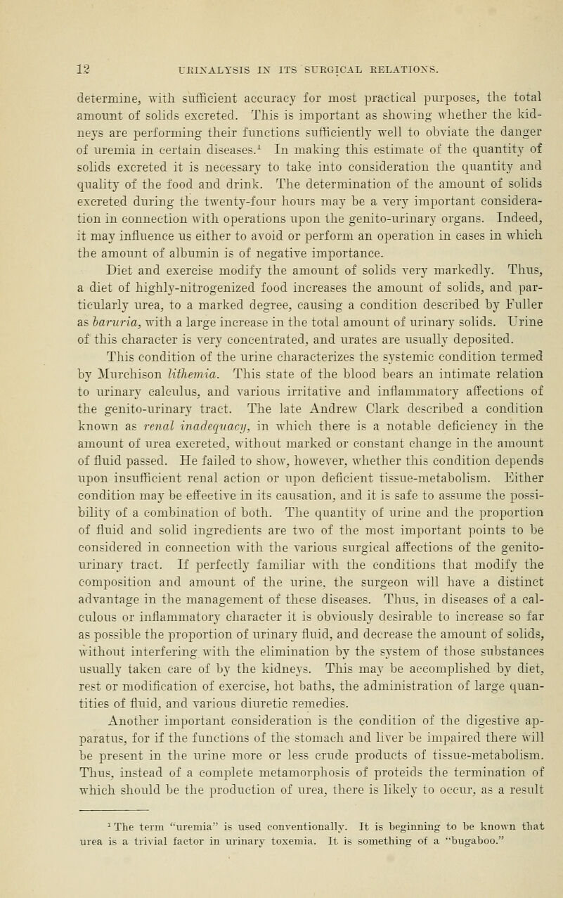 determine;, with sufficient accuracy for most practical purposes, the total amount of solids excreted. This is important as showing whether the kid- neys are performing their functions sufficiently well to obviate the danger of uremia in certain diseases/ In making this estimate of the quantity of solids excreted it is necessary to take into consideration the quantity and quality of the food and drink. The determination of the amount of solids excreted during the twenty-four hours may be a ver}^ important considera- tion in connection with operations upon the genito-urinary organs. Indeed, it may influence us either to avoid or ^Derform an o^Deration in cases in which the amount of albumin is of negative importance. Diet and exercise modify the amount of solids very markedly. Thus, a diet of highl3'-nitrogenized food increases the amount of solids, and par- ticularly urea, to a marked degree, causing a condition described by Fuller as haruria, with a large increase in the total amount of urinary solids. Urine of this character is very concentrated, and urates are usually deposited. This condition of the urine characterizes the systemic condition termed by Murchison Utliemia. This state of the blood bears an intimate relation to urinar}^ calculus, and various irritative and inflammatory affections of the genito-urinary tract. The late Andrew Clark described a condition known as renal inadequacy, in which there is a notable deficiency in the amount of urea excreted, without marked or constant change in the amount of fluid passed. He failed to show, however, whether this condition depends upon insufficient renal action or upon deficient tissue-metabolism. Either condition may be effective in its causation, and it is safe to assume the possi- bility of a combination of both. The quantity of urine and the proportion of fluid and solid ingredients are two of the most important points to be considered in connection with the various surgical affections of the genito- urinary tract. If perfectl}' familiar with the conditions that modify the composition and amomit of the urine, the surgeon will have a distinct advantage in the management of these diseases. Thus, in diseases of a cal- culous or inflammatory character it is obviously desirable to increase so far as possible the proportion of urinary fluid, and decrease the amount of solids, without interfering with the elimination by the system of those substances usually taken care of by the kidneys. This may be accomplished by diet, rest or modification of exercise, hot baths, the administration of large quan- tities of fluid, and various diuretic remedies. Another important consideration is the condition of the digestive ap- paratus, for if the functions of the stomach and liver be impaired there will be present in the urine more or less crude products of tissue-metabolism. Thus, instead of a comjDlete metamorphosis of proteids the termination of which should be the production of urea, there is likely to occur, as a result ^ The term uremia' is used conventionally. It is beginning to be known that urea is a trivial factor in urinary toxemia. It is something of a 'bugaboo.