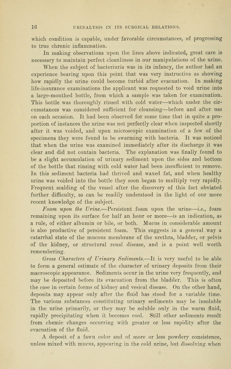 which condition is capable, under favorable circumstances, of progressing to true chronic inflammation. In making observations upon the lines above indicated, great care is necessary to maintain perfect cleanliness in our manipulations of the urine. When the subject of bacteriuria was in its infancy, the author had an experience bearing upon this point that was very instructive as showing how rapidly the urine could become turbid after evacuation. In making life-insurance examinations the applicant was requested to void urine into a large-mouthed bottle, from which a sample was taken for examination. This bottle was thoroughly rinsed with cold water—which under the cir- cumstances was considered sufficient for cleansing—before and after use on each occasion. It had been observed for some time that in quite a pro- portion of instances the urine was not perfectly clear when inspected shortly after it was voided, and upon microscopic examination of a few of the specimens they were found to be swarming with bacteria. It was noticed that when the urine was examined immediately after its discharge it was clear and did not contain bacteria. The explanation was finally found to be a slight accumulation of urinary sediment upon the sides and bottom of the bottle that rinsing with cold water had been insufficient to remove. In this sediment bacteria had thrived and waxed fat, and when healthy urine was voided into the bottle they soon began to multiply very rapidly. Frequent scalding of the vessel after the discovery of this fact obviated further difficulty, as can be readily understood in the light of our more recent knowledge of the subject. Foam upon the Urine.—Persistent foam upon the urine—i.e., foam remaining upon its surface for half an hour or more—is an indication, as a rule, of either albumin or bile, or both. Mucus in considerable amount is also productive of persistent foam. This suggests in a general way a catarrhal state of the mucous membrane of the urethra, bladder, or pelvis of the kidney, or structural renal disease, and is a point well worth remembering. Gross Characters of Urinary Sediments.—It is very useful to be able to form a general estimate of the character of urinary deposits from their macroscopic appearance. Sediments occur in the urine very frequently, and may be deposited before its evacuation from the bladder. This is often the case in certain forms of kidney and vesical disease. On the other hand, deposits may appear only after the fluid has stood for a variable time. The various substances constituting urinary sediments may be insoluble in the urine primarily, or they may be soluble only in the warm fluid, rapidly precipitating when it becomes cool. Still other sediments result from chemic changes occurring with greater or less rapidity after the evacuation of the fluid. A deposit of a fawn color and of more or less powdery consistence, unless mixed with mucus, appearing in the cold urine, but dissolving when