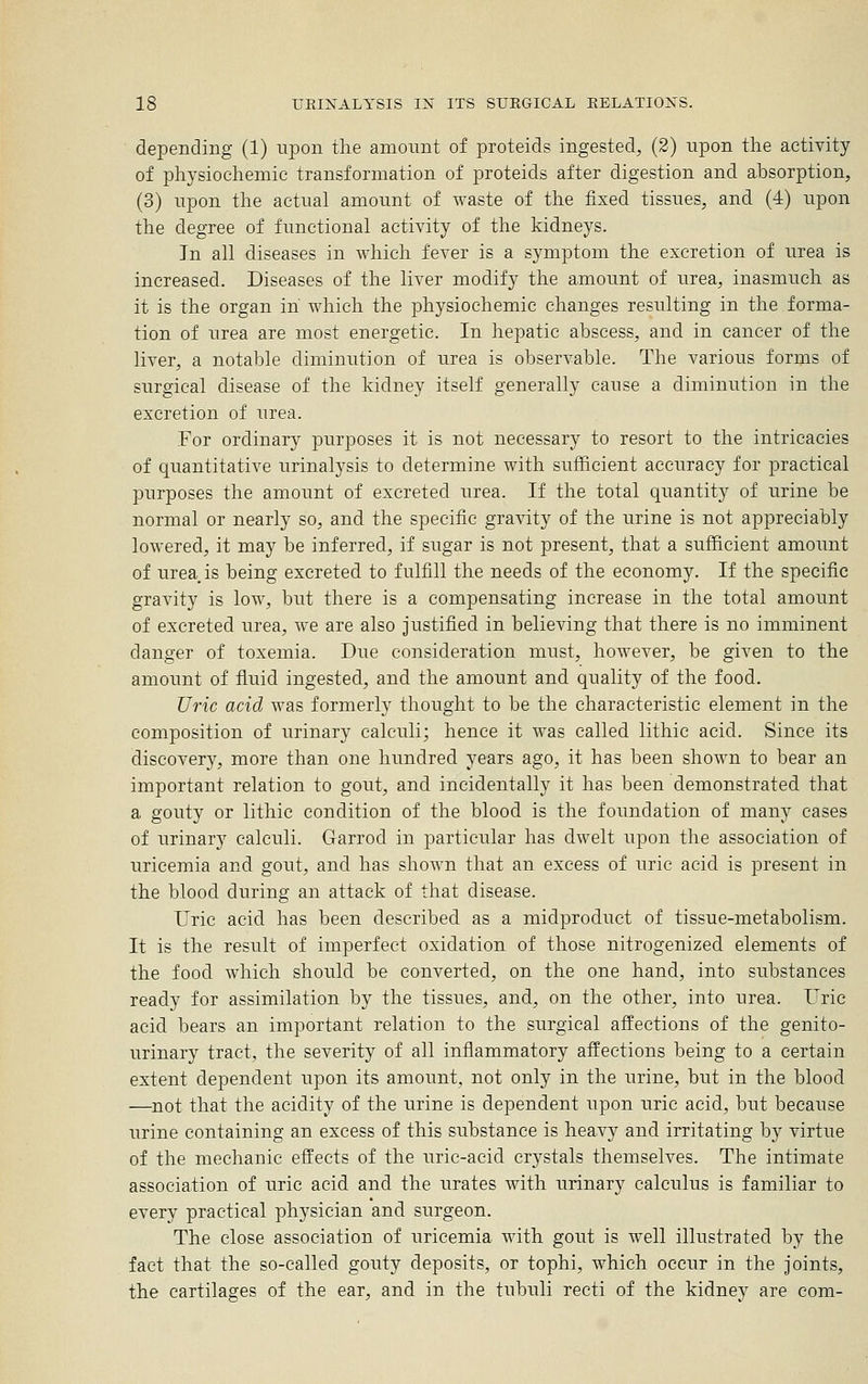 depending (1) upon the amount of proteids ingested, (2) upon the actiyity of physiochemic transformation of proteids after digestion and absorption, (3) upon the actual amount of waste of the fixed tissues, and (4) upon the degree of functional activity of the kidneys. In all diseases in which fever is a symptom the excretion of urea is increased. Diseases of the liver modify the amount of urea, inasmuch as it is the organ in which the physiochemic changes resulting in the forma- tion of urea are most energetic. In hepatic abscess, and in cancer of the liver, a notable diminution of urea is observable. The various forms of surgical disease of the kidney itself generally cause a diminution in the excretion of urea. For ordinary purposes it is not necessary to resort to the intricacies of quantitative urinalysis to determine with sufficient accuracy for practical purposes the amount of excreted urea. If the total quantity of urine be normal or nearly so, and the specific gravity of the urine is not appreciably lowered, it may be inferred, if sugar is not present, that a sufficient amount of urea is being excreted to fulfill the needs of the economy. If the specific gravity is low, but there is a compensating increase in the total amount of excreted urea, we are also justified in believing that there is no imminent danger of toxemia. Due consideration must, hoAvever, be given to the amount of fluid ingested, and the amount and quality of the food. Uric acid was formerly thought to be the characteristic element in the composition of urinary calculi; hence it was called lithic acid. Since its discovery, more than one hundred years ago, it has been shown to bear an important relation to gout, and incidentally it has been demonstrated that a gouty or lithic condition of the blood is the foundation of many cases of urinary calculi. Garrod in particular has dwelt upon the association of uricemia and gout, and has shown that an excess of uric acid is present in the blood during an attack of that disease. Uric acid has been described as a midproduct of tissue-metabolism. It is the result of imperfect oxidation of those nitrogenized elements of the food which should be converted, on the one hand, into substances ready for assimilation by the tissues, and, on the other, into urea. Uric acid bears an important relation to the surgical affections of the genito- urinary tract, the severity of all inflammatory affections being to a certain extent dependent upon its amount, not only in the urine, but in the blood —not that the acidity of the urine is dependent upon uric acid, but because urine containing an excess of this substance is heavy and irritating by virtue of the mechanic effects of the uric-acid crystals themselves. The intimate association of uric acid and the urates with urinary calculus is familiar to every practical physician and surgeon. The close association of uricemia with gout is well illustrated by the fact that the so-called gouty deposits, or tophi, which occur in the joints, the cartilages of the ear, and in the tubuli recti of the kidney are com-