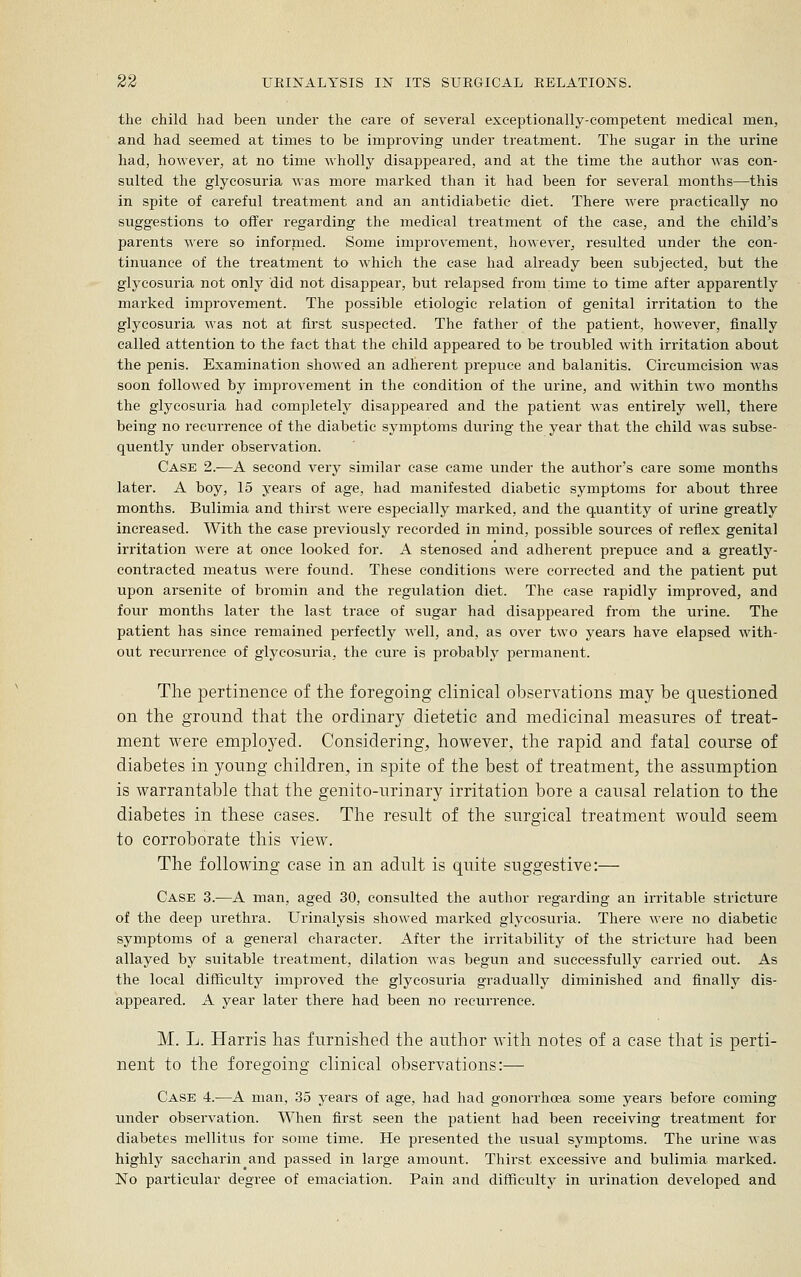 the child had been under the care of several exceptionally-competent medical men, and had seemed at times to be improving under treatment. The sugar in the urine had, however, at no time wholly disappeared, and at the time the author was con- sulted the glycosuria was more marked than it had been for several months—this in spite of careful treatment and an antidiabetic diet. There were practically no suggestions to offer regarding the medical treatment of the case, and the child's parents were so infornied. Some improvement, however^ resulted under the con- tinuance of the treatment to which the case had already been subjected, but the glycosuria not only did not disappear, but relapsed from time to time after apparently marked improvement. The possible etiologic relation of genital irritation to the glycosuria was not at first suspected. The father of the patient, however, finally called attention to the fact that the child appeared to be troubled with irritation about the penis. Examination showed an adherent prepuce and balanitis. Circumcision was soon followed by improvement in the condition of the urine, and within two months the glycosuria had completely disappeared and the patient was entirely well, there being no recurrence of the diabetic symptoms during the year that the child was subse- quently under observation. Case 2.—A second very similar case came under the author's care some months later. A boy, 15 years of age, had manifested diabetic symptoms for about three months. Bulimia and thirst were especially marked, and the quantity of urine greatly increased. With the case previously recorded in mind, possible sources of reflex genital iri'itation were at once looked for. A stenosed and adherent prepuce and a greatly- contracted meatus were found. These conditions were corrected and the patient put upon arsenite of bromin and the regulation diet. The ease rapidly improved, and four months later the last trace of sugar had disappeared from the urine. The patient has since remained perfectly well, and, as over two years have elapsed with- out recurrence of glycosuria, the cure is probably permanent. The pertinence of the foregoing clinical observations may be questioned on the ground that the ordinary dietetic and medicinal measures of treat- ment were em^Dloyed. Considering, however, the rapid and fatal course of diabetes in young children, in spite of the best of treatment, the assumption is warrantable that the genito-urinary irritation bore a causal relation to the diabetes in these cases. The result of the surgical treatment Avould seem to corroborate this view. The following case in an adult is quite suggestive:— Case 3.—A man, aged 30, consulted the author regarding an irritable stricture of the deep urethra. Urinalysis showed marked glycosuria. There were no diabetic symptoms of a general character. After the irritability of the stricture had been allayed by suitable treatment, dilation was begun and successfully carried out. As the local difficulty improved the glycosuria gradually diminished and finally dis- appeared. A year later there had been no recun-ence. M, L, Harris has furnished the author with notes of a case that is perti- nent to the foregoing clinical observations:— Case 4.—A man, 35 years of age, had had gonorrhoea some years before coming under observation. When first seen the patient had been receiving treatment for diabetes mellitus for some time. He presented the usual symptoms. The urine was highly saccharin and passed in large amount. Thirst excessive and bulimia marked. No particular degree of emaciation. Pain and difficulty in urination developed and