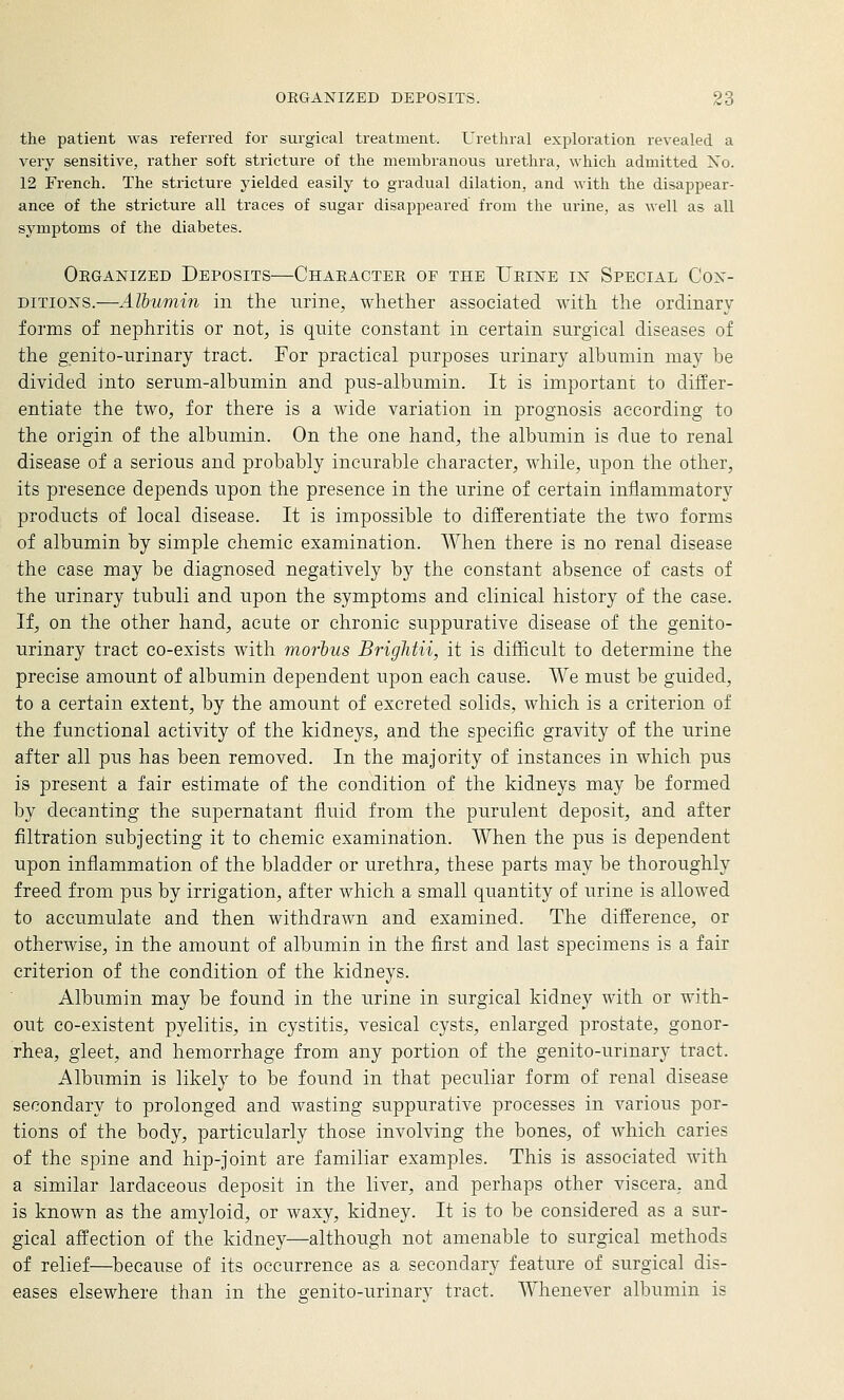 the patient was referred for surgical treatment. Urethral exploration revealed a very sensitive, rather soft stricture of the membranous urethra, which admitted Xo. 12 French. The stricture yielded easily to gradual dilation, and with the disappear- ance of the stricture all traces of sugar disappeared from the urine, as well as all symptoms of the diabetes. Oeganized Deposits—Chaeactee of the TJeine in Special Con- ditions.—Albumin in the urine, whether associated with the ordinary forms of nephritis or not, is quite constant in certain surgical diseases of the genito-urinary tract. For practical purposes urinary albumin may be divided into serum-albumin and pus-albumin. It is important to difEer- entiate the two, for there is a wide variation in prognosis according to the origin of the albumin. On the one hand, the albumin is due to renal disease of a serious and probably incurable character, while, upon the other, its presence depends upon the presence in the urine of certain inflammatory products of local disease. It is impossible to difEerentiate the two forms of albumin by simple chemic examination. When there is no renal disease the case may be diagnosed negatively by the constant absence of casts of the urinary tubuli and upon the symptoms and clinical history of the case. If, on the other hand, acute or chronic suppurative disease of the genito- urinary tract co-exists with morbus Brightii, it is difhcult to determine the precise amount of albumin dependent upon each cause. We must be guided, to a certain extent, by the amount of excreted solids, which is a criterion of the functional activity of the kidneys, and the specific gravity of the urine after all pus has been removed. In the majority of instances in which pus is present a fair estimate of the condition of the kidneys may be formed by decanting the supernatant fluid from the purulent deposit, and after filtration subjecting it to chemic examination. When the pus is dependent upon inflammation of the bladder or urethra, these parts may be thoroughly freed from pus by irrigation, after which a small quantity of urine is allowed to accumulate and then withdrawn and examined. The difference, or otherwise, in the amount of albumin in the first and last specimens is a fair criterion of the condition of the kidneys. Albumin may be found in the urine in surgical kidney with or with- out co-existent pyelitis, in cystitis, vesical cysts, enlarged prostate, gonor- rhea, gleet, and hemorrhage from any portion of the genito-urinary tract. Albumin is likely to be found in that peculiar form of renal disease secondary to prolonged and wasting suppurative processes in various por- tions of the body, particularly those involving the bones, of which caries of the spine and hip-joint are familiar examples. This is associated with a similar lardaceous deposit in the liver, and perhaps other viscera, and is known as the amyloid, or waxy, kidney. It is to be considered as a sur- gical affection of the kidney—although not amenable to surgical methods of relief—because of its occurrence as a secondary feature of surgical dis- eases elsewhere than in the genito-urinarv tract. Whenever albumin is