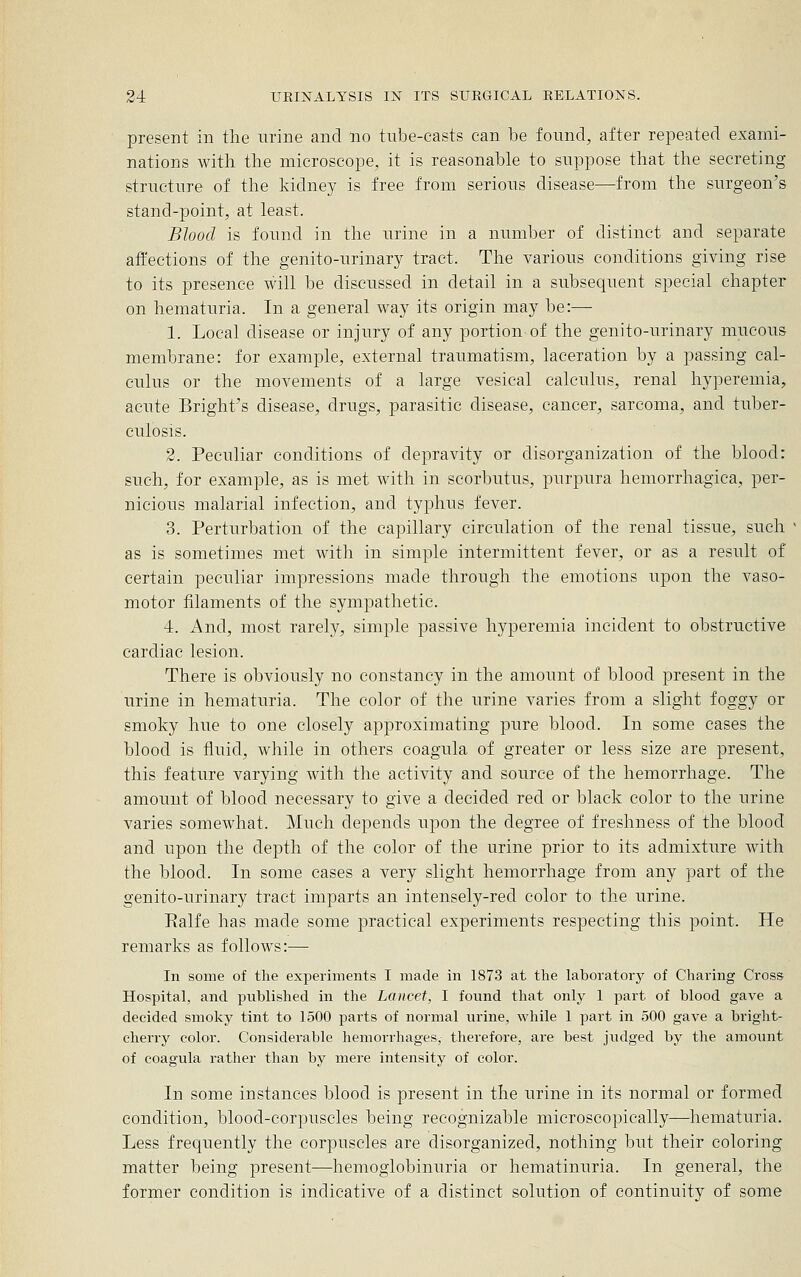 present in the urine and no tube-casts can be found, after repeated exami- nations with the microscope, it is reasonable to suppose that the secreting structure of the kidney is free from serious disease—from the surgeon's stand-point, at least. Blood is found in the urine in a number of distinct and separate affections of the genito-urinary tract. The various conditions giving rise to its presence will be discussed in detail in a su.bsequent special chapter on hematuria. In a general way its origin may be:— 1. Local disease or injury of any portion-of the genito-urinary mucous membrane: for example, external traumatism, laceration by a passing cal- culus or the movements of a large vesical calculus, renal hyperemia, acute Bright's disease, drugs, parasitic disease, cancer, sarcoma, and tuber- culosis. 2. Peculiar conditions of depravity or disorganization of the blood: such, for example, as is met with in scorbutus, purpura hemorrhagica, per- nicious malarial infection, and typhus fever. 3. Perturbation of the capillary circulation of the renal tissue, such as is sometimes met with in simple intermittent fever, or as a result of certain peculiar impressions made through the emotions upon the vaso- motor filaments of the sympathetic. 4. And, most rarely, simple passive hyperemia incident to obstructive cardiac lesion. There is obviously no constancy in the amount of blood present in the urine in hematuria. The color of the urine varies from a slight foggy or smoky hue to one closely approximating pure blood. In some cases the blood is fluid, while in others coagula of greater or less size are present, this feature varying with the activity and source of the hemorrhage. The amount of blood necessary to give a decided red or black color to the urine varies somewhat. Much depends upon the degree of freshness of the blood and upon the depth of the color of the urine prior to its admixture Avith the blood. In some cases a very slight hemorrhage from any part of the genito-urinary tract imparts an intensely-red color to the urine. Ralfe has made some practical experiments respecting this point. He remarks as follows:— In some of the experiments I made in 1873 at the laboratory of Charing Cross Hospital, and published in the Lancet, I found that only 1 part of blood gave a decided smoky tint to 1500 parts of normal urine, while 1 part in 500 gave a briglit- cherry color. Considerable hemorrhages, therefore, are best judged by the amount of coagula rather than by mere intensity of color. In some instances blood is present in the urine in its normal or formed condition, blood-corpuscles being recognizable microscopically—hematuria. Less frequently the corpuscles are disorganized, nothing but their coloring matter being present—hemoglobinuria or hematinuria. In general, the former condition is indicative of a distinct solution of continuity of some