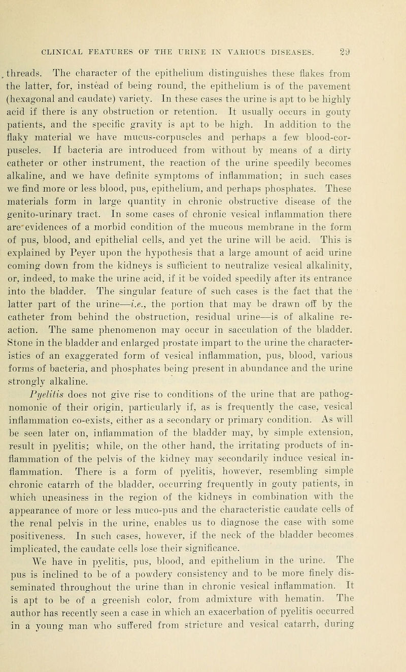 threads. The character of the epithelium distinguishes these flakes from the latter, for, instead of being round, the epithelium is of the pavement (hexagonal and caudate) variety. In these cases the nrine is apt to be highly acid if there is any obstruction or retention. It usually occurs in gouty patients, and the specific gravity is apt to be high. In addition to the flaky material we have mucus-corpuscles and perhaps a few blood-cor- puscles. If bacteria are introduced from without by means of a dirty catheter or other instrument, the reaction of the urine speedily becomes alkaline, and we have definite symptoms of inflammation; in such cases we find more or less blood, pus, epithelium, and perhaps phosphates. These materials form in large quantity in chronic obstructive disease of the genito-urinary tract. In some cases of chronic vesical inflammation there are evidences of a morbid condition of the mucous membrane in the form of pus, blood, and epithelial cells, and yet the urine will be acid. This is explained by Peyer upon the hypothesis that a large amount of acid urine coming down from the kidneys is sufficient to neutralize vesical alkalinity, or, indeed, to make the urine acid, if it be voided speedily after its entrance into the bladder. The singular feature of such cases is the fact that the latter part of the urine—i.e., the portion that may be drawn off by the catheter from behind the obstruction, residual urine—is of alkaline re- action. The same phenomenon may occur in sacculation of the bladder. Stone in the bladder and enlarged prostate impart to the urine the character- istics of an exaggerated form of vesical inflammation, pus, blood, various forms of bacteria, and phosphates being present in abundance and the urine strongly alkaline. Pyelitis does not give rise to conditions of the urine that are pathog- nomonic of their origin, particularly if, as is frequently the case, vesical inflammation co-exists, either as a secondary or primary condition. As will be seen later on, inflammation of the bladder may, by simple extension, result in pyelitis; while, on the other hand, the irritating products of in- flammation of the pelvis of the kidney may secondarily induce vesical in- flammation. There is a form of pyelitis, however, resembling simple chronic catarrh of the bladder, occurring frequently in gouty patients, in which uneasiness in the region of the kidneys in combination with the appearance of more or less muco-pus and the characteristic caudate cells of the renal pelvis in the urine, enables us to diagnose the case with some positiveness. In such cases, however, if the neck of the bladder becomes implicated, the caudate cells lose their significance. We have in pyelitis, pus, blood, and epithelium in the urine. The pus is inclined to be of a powdery consistency and to be more finely dis- seminated throughout the nrine than in chronic vesical infiammation. It is apt to be of a greenish color, from admixture with hematin. The author has recently seen a case in which an exacerbation of pyelitis occurred in a young man who suffered from stricture and vesical catarrh, during