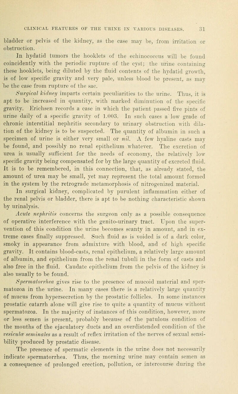 bladder or pelvis of the kidney, as the ease may be, from irritation or obstruction. In hydatid tumors the hooklets of the echinococcus will be found coincidently with the periodic rupture of the cyst; the urine containing these hooklets, being diluted by the fluid contents of the hydatid growth, is of low specific gravity and very pale, unless blood be present, as may be the case from rupture of the sac. Surgical Jcidney imparts certain peculiarities to the urine. Thus, it is apt to be increased in quantity, with marked diminution of the specific gravity. Erichsen records a case in which the patient passed five pints of urine daily of a specific gravity of 1.003. In such cases a'low grade of chronic interstitial nephritis secondary to urinary obstruction with dila- tion of the kidney is to be suspected. The quantity of albumin in such a specimen of urine is either very small or nil. A few hyaline casts may be found, and possibly no renal epithelium whatever. The excretion of urea is usually sufficient for the needs of economy, the relatively low specific gravity being compensated for by the large quantity of excreted fluid. It is to be remembered, in this connection, that, as already stated, the amount of urea may be small, yet may represent the total amount formed in the system by the retrograde metamorphosis of nitrogenized material. In surgical kidney, complicated by purulent inflammation either of the renal pelvis or bladder, there is apt to be nothing characteristic shown by urinalysis. Acute nephritis concerns the surgeon only as a possible consequence of operative interference with the genito-urinary tract. Upon the super- vention of this condition the urine becomes scanty in amount, and in ex- treme cases finally suppressed. Such fluid as is voided is of a dark color^ smoky in appearance from admixture with blood, and of high specific gravity. It contains blood-casts, renal epithelium, a relatively large amount of albumin, and epithelium from the renal tubuli in the form of casts and also free in the fluid. Caudate epithelium from the pelvis of the kidney is also usually to be found. Spermatorrhea gives rise to the presence of mucoid material and sper- matozoa in the urine. In many cases there is a relatively large quantity of mucus from hypersecretion by the prostatic follicles. In some instances prostatic catarrh alone will give rise to quite a quantity of mucus without spermatozoa. In the majority of instances of this condition, however, more or less semen is present, probably because of the patulous condition of the mouths of the ejaculatory ducts and an overdistended condition of the vesiculce seminales as a result of reflex irritation of the nerves of sexual sensi- bility produced by prostatic disease. The presence of spermatic elements in the urine does not necessarily indicate spermatorrhea. Thus, the morning urine may contain semen as a consequence of prolonged erection, pollution, or intercourse during the