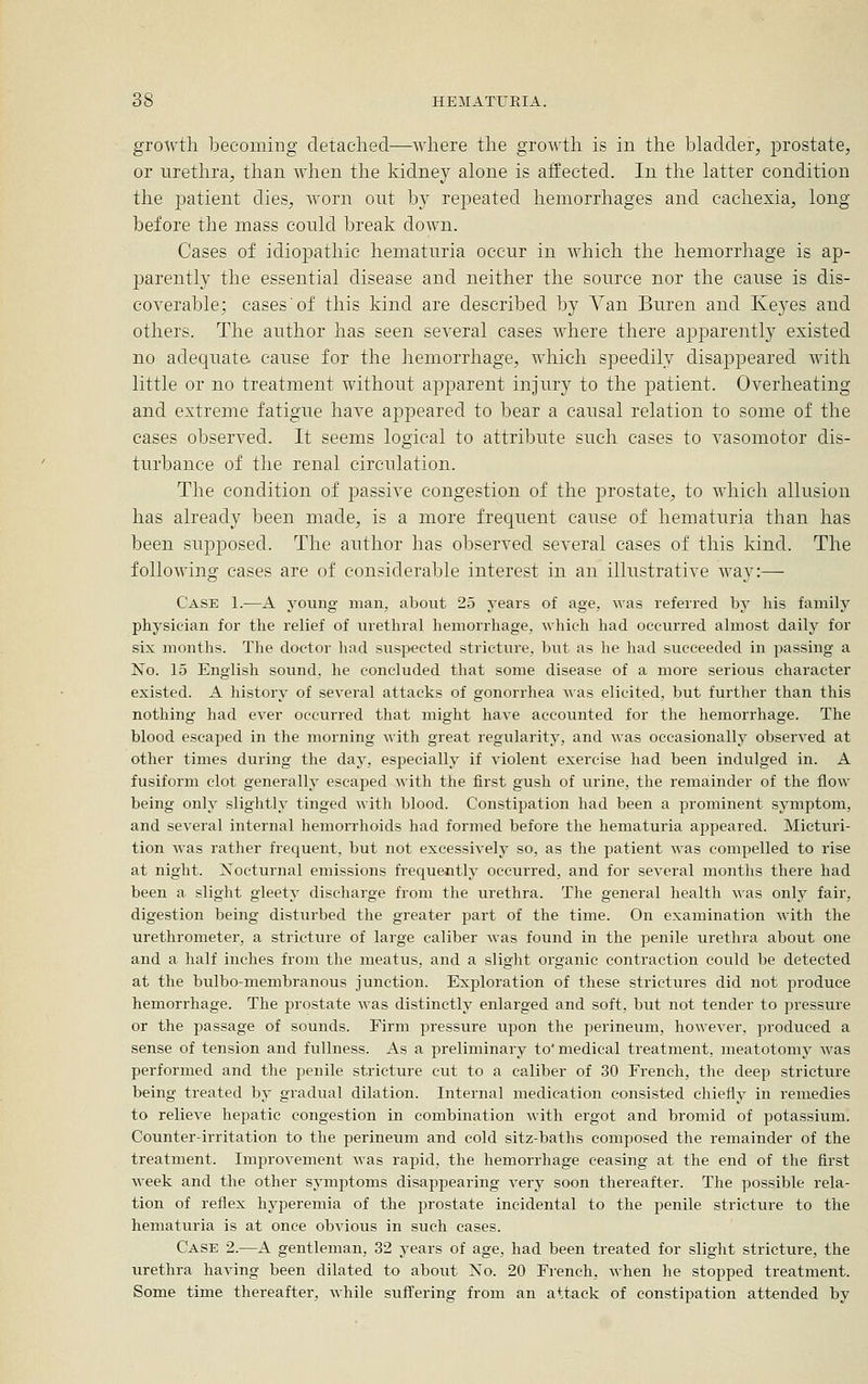 growth becoming detached—where the growth is in the bladder^ prostate, or urethra, than when the kidney alone is atfected. In the latter condition the patient dies, worn out by repeated hemorrhages and cachexia, long before the mass could break down. Cases of idiopathic hematuria occur in which the hemorrhage is ap- jDarently the essential disease and neither the source nor the cause is dis- coverable; cases'of this kind are described by Van Buren and Keyes and others. The author has seen several cases where there apparently existed no adequate cause for the hemorrhage, which speedily disappeared with little or no treatment without apparent injury to the patient. Overheating and extreme fatigue have appeared to bear a causal relation to some of the cases observed. It seems logical to attribute such cases to vasomotor dis- turbance of the renal circulation. The condition of passive congestion of the prostate, to which allusion has already been made, is a more frequent cause of hematuria than has been supposed. The author has observed several cases of this kind. The following cases are of considerable interest in an illustrative Avay:— Case 1.—A young man, about 25 years of age, was referred by his family physician for the relief of urethral hemorrhage, which had occurred almost daily for six months. The doctor liad susi>ected stricture, but as he had succeeded in passing a No. 15 English sound, he concluded that some disease of a more serious character existed. A history of several attacks of gonorrhea was elicited, but further than this nothing had ever occurred that might have accounted for the hemorrhage. The blood escaped in the morning with great regularity, and was occasionally observed at other times during the day, especially if violent exercise had been indulged in. A fusiform clot generally escaped with the first gush of urine, the remainder of the flow being only slightly tinged with blood. Constipation had been a prominent symptom, and several internal hemorrhoids had formed before the hematuria appeared. Micturi- tion was rather frequent, but not excessively so, as the patient was compelled to rise at night. Nocturnal emissions frequently occurred, and for several months there had been a slight gleety discharge from the urethra. The general health was only fair, digestion being disturbed the greater part of the time. On examination with the urethrometer, a stricture of large caliber was found in the penile urethra about one and a half inches from the meatus, and a slight organic contraction could be detected at the bulbo-membranous junction. Exploration of these strictures did not produce hemorrhage. The prostate was distinctly enlarged and soft, but not tender to pressure or the passage of sounds. Firm pressure upon the perineum, however, produced a sense of tension and fullness. As a preliminary to'medical treatment, meatotomy was performed and the penile stricture cut to a caliber of 30 French, the deep stricture being treated by gradual dilation. Internal medication consisted chiefly in remedies to relieve hepatic congestion in combination with ergot and bromid of potassium. Counter-irritation to the perineum and cold sitz-baths composed the remainder of the treatment. Improvement was rapid, the hemorrhage ceasing at the end of the first week and the other symptoms disappearing very soon thereafter. The possible rela- tion of reflex hyperemia of the prostate incidental to the penile stricture to the hematuria is at once obvious in such cases. Case 2.—A gentleman, 32 years of age, had been treated for slight stricture, the urethra having been dilated to about No. 20 French, Avhen he stopped treatment. Some time thereafter, while suffering from an attack of constipation attended by