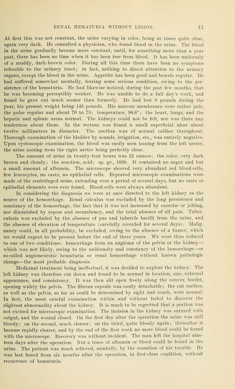 At first this was not constant, the urine varying in color, being at times quite clear, again very dark. He consulted, a physician, who found blood in the urine. The blood in the urine gradually became more constant, until, for something more than a year past, there has been no time when it has been free from blood. It has been uniformly of a muddy, dark-brown color. During all this time there have been no symptoms referable to the urinary tract; in fact, nothing to direct attention to the urinary organs, except the blood in the urine. Appetite has been good and bowels regular. He had suffered somewhat mentally, fearing some serious condition, owing to the per- sistence of the hematuria. He had likewise noticed, during the past few months, that he was becoming perceptibly weaker. He was unable to do a full day's work, and found he gave out much sooner than formerly. He had lost 8 pounds during the year, his present weight being 145 pounds. His mucous membranes were rather pale, the pulse regular and about 70 to 75; temperature, 98.6°; the heart, lungs, and the hepatic and splenic areas normal. The kidneys could not be felt, nor was there any tenderness about them. In the rectum Avas found a small superficial ulcer about twelve millimeters in diameter. The urethra was of normal caliber throughout. Thorough examination of the bladder by sounds, irrigation, etc., was entirely negative. Upon cystoscopic examination, the blood was easily seen issuing from the left ureter, the urine issuing from the right ureter being perfectly clear. The amount of urine in twenty-four hours was 32 ounces; the color, very dark brown and cloudy; the reaction, acid; sp. gr., 1030. It contained no sugar and but a small amount of albumin. The microscope showed very abundant red blood-cells, few leucocytes, no casts, no epithelial cells. Repeated microscopic examinations were made of the centrifuged urine, extending over a period of several days, but no casts or epithelial elements were ever found. Blood-cells were always abundant. In considering the diagnosis we were at once directed to the left kidney as the source of the hemorrhage. Renal calculus was excluded by the long persistence and constancy of the hemorrhage, the fact that it was not increased by exercise or jolting, nor diminished by repose and recumbency, and the total absence of all pain. Tuber- culosis was excluded by the absence of pus and tubercle bacilli from the urine, and the absence of elevation of temperature (carefully recorded for several days). Malig- nancy could, in all probability, be excluded, owing to the absence of a tumor, which we would expect to be present before the end of three years. We were thus reduced to one of two conditions: hemorrhage from an angioma of the pelvis or the kidney— which was not likely, owing to the uniformity and constancy of the hemorrhage—or so-called angioneurotic hematuria or renal hemorrhage without known pathologic change—the most probable diagnosis. Medicinal treatment being ineffectual, it was decided to explore the kidney. The left kidney was therefore cut down and found to be normal in location, size, external appearance, and consistency. It Avas then slit open freely along the convex border, opening widely the pelvis. The fibrous capsule was easily detachable; the cut surface, as well as the pelvis, so far as could be determined by sight and touch, were normal. In fact, the most careful examination within and without failed to discover the slightest abnormality about the kidney. It is much to be regretted that a portion was not excised for microscopic examination. The incision in the kidney was sutured with catgut, and the wound closed. On the first day after the operation the urine was still bloody; on the second, much clearer; on the third, quite bloody again; thereafter it became rapidly clearer, and by the end of the first week no more blood could be found with the microscope. Recovery Avas without incident. The man left the hospital nine- teen days after the operation. Not a trace of albumin or blood could be found in the urine. The patient Avas much relieved, mentally, by the cessation of his trouble. He Avas last heard from six months after the operation, in first-class condition, Avithout recurrence of hematuria.