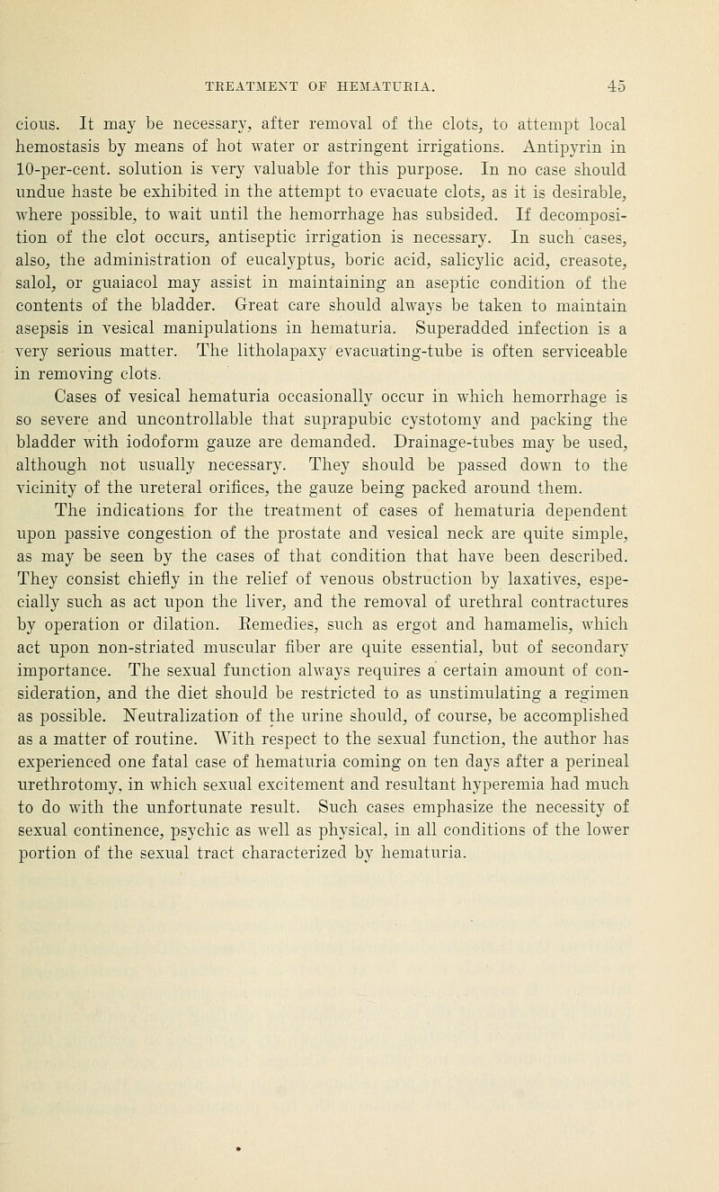 cious. It may be necessary, after removal of the clots, to attempt local hemostasis by means of hot water or astringent irrigations. Antipyrin in 10-per-cent. solution is very valuable for this purpose. In no case should undue haste be exhibited in the attempt to evacuate clots, as it is desirable, where possible, to wait until the hemorrhage has subsided. If decomposi- tion of the clot occurs, antiseptic irrigation is necessary. In such cases, also, the administration of eucalyptus, boric acid, salicylic acid, creasote, salol, or guaiacol may assist in maintaining an aseptic condition of the contents of the bladder. Great care should always be taken to maintain asepsis in vesical manipulations in hematuria. Superadded infection is a very serious matter. The litholapaxy evacuating-tube is often serviceable in removing clots. Cases of vesical hematuria occasionally occur in which hemorrhage is so severe and uncontrollable that suprapubic cystotomy and packing the bladder with iodoform gauze are demanded. Drainage-tubes may be used, although not usually necessary. They should be passed down to the vicinity of the ureteral orifices, the gauze being packed around them. The indications for the treatment of cases of hematuria dependent upon passive congestion of the prostate and vesical neck are quite simple, as may be seen by the cases of that condition that have been described. They consist chiefly in the relief of venous obstruction by laxatives, espe- cially such as act upon the liver, and the removal of urethral contractures by operation or dilation. Eemedies, such as ergot and hamamelis, which act upon non-striated muscular fiber are quite essential, but of secondary importance. The sexual function always requires a certain amount of con- sideration, and the diet should be restricted to as unstimulating a regimen as possible. Neutralization of the urine should, of course, be accomplished as a matter of routine. With respect to the sexual function, the author has experienced one fatal case of hematuria coming on ten days after a perineal urethrotomy, in which sexual excitement and resultant hyperemia had much to do with the unfortunate result. Such cases emphasize the necessity of sexual continence, psychic as well as physical, in all conditions of the lower portion of the sexual tract characterized by hematuria.