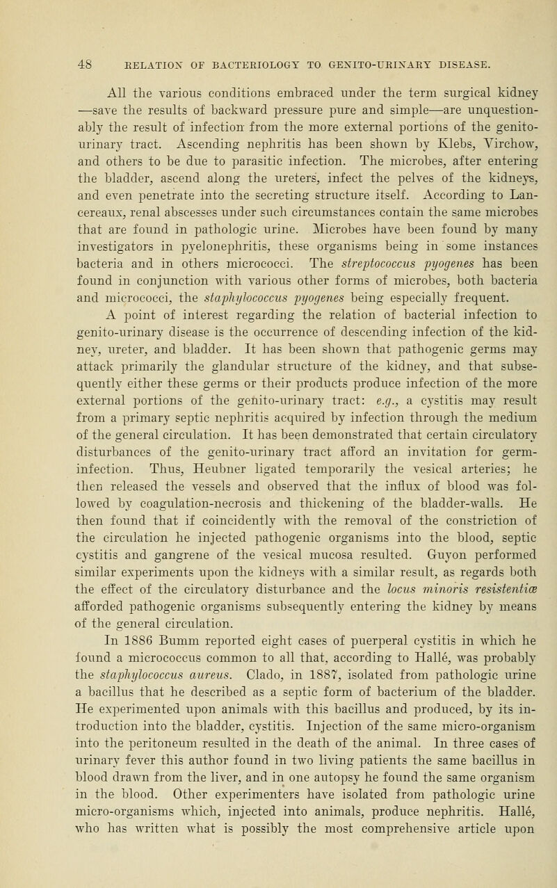 All the various conditions embraced under the term surgical kidney —save the results of backward pressure pure and simple—are unquestion- ably the result of infection from the more external portions of the genito- urinary tract. Ascending nephritis has been shown by Klebs, Virchow, and others to be due to parasitic infection. The microbes, after entering the bladder, ascend along the ureters, infect the pelves of the kidneys, and even penetrate into the secreting structure itself. According to Lan- cereaux, renal abscesses under such circumstances contain the same microbes that are found in pathologic urine. Microbes have been found by many investigators in pyelonephritis, these organisms being in some instances bacteria and in others micrococci. The streptococcus pyogenes has been found in conjunction with various other forms of microbes, both bacteria and micrococci, the staphylococcus pyogenes being especially frequent. A point of interest regarding the relation of bacterial infection to genito-urinary disease is the occurrence of descending infection of the kid- ney, ureter, and bladder. It has been shown that pathogenic germs may attack primarily the glandular structure of the kidney, and that subse- quently either these germs or their ^jroducts produce infection of the more external portions of the genito-urinary tract: e.g., a cystitis may result from a primary septic nephritis acquired by infection through the medium of the general circulation. It has been demonstrated that certain circulatory disturbances of the genito-urinary tract afford an invitation for germ- infection. Thus, Heubner ligated temporarily the vesical arteries; he then released the vessels and observed that the influx of blood was fol- lowed by coagulation-necrosis and thickening of the bladder-walls. He then found that if coincidently with the removal of the constriction of the circulation he injected pathogenic organisms into the blood, septic cystitis and gangrene of the vesical mucosa resulted. Guyon performed similar experiments upon the kidneys with a similar result, as regards both the effect of the circulatory disturbance and the locus minoris resistentioe afforded pathogenic organisms subsequently entering the kidney by means of the general circulation. In 1886 Bumm reported eight cases of puerperal cystitis in which he found a micrococcus common to all that, according to Halle, was probably the staphylococcus aureus. Clado, in 1887, isolated from pathologic urine a bacillus that he described as a septic form of bacterium of the bladder. He experimented upon animals with this bacillus and produced, by its in- troduction into the bladder, cystitis. Injection of the same micro-organism into the peritoneum resulted in the death of the animal. In three cases of urinary fever this author found in two living patients the same bacillus in blood drawn from the liver, and in one autopsy he found the same organism in the blood. Other experimenters have isolated from pathologic urine micro-organisms which, injected into animals, produce nephritis. Halle, who has written what is possibly the most comprehensive article upon