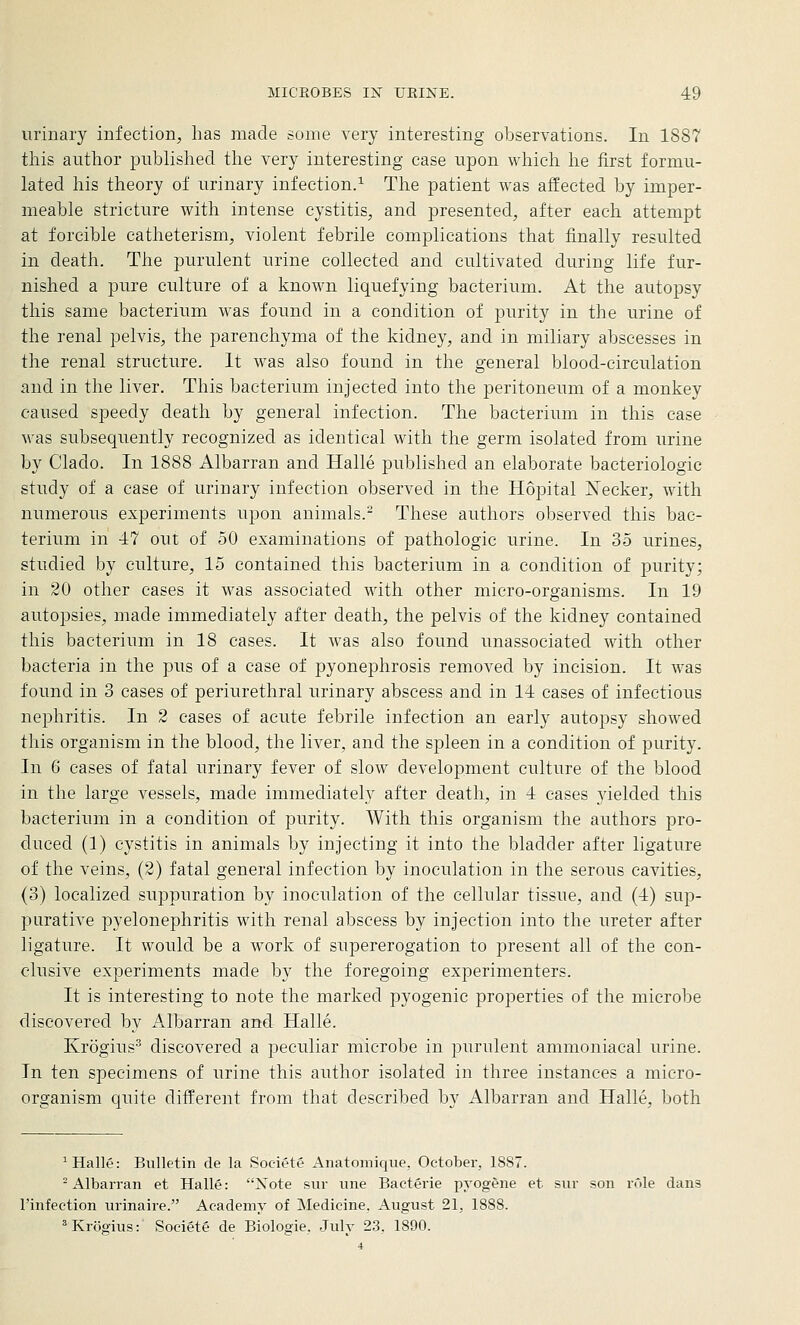 urinary infection, has made some very interesting observations. In 1887 this author published the very interesting case upon which he first formu- lated his theory of urinary infection.^ The patient was affected by imper- meable stricture with intense cystitis, and presented, after each attempt at forcible catheterism, violent febrile complications that finally resulted in death. The purulent urine collected and cultivated during life fur- nished a pure culture of a known liquefying bacterium. At the autopsy this same bacterium was found in a condition of purity in the urine of the renal pelvis, the parenchyma of the kidney, and in miliary abscesses in the renal structure. It was also found in the general blood-circulation and in the liver. This bacterium injected into the peritoneum of a monkey caused speedy death by general infection. The bacterium in this case was subsequently recognized as identical with the germ isolated from urine by Clado. In 1888 Albarran and Halle published an elaborate bacteriologic study of a case of urinary infection observed in the Hopital Necker, with numerous experiments upon animals.^ These authors observed this bac- terium in 47 out of 50 examinations of pathologic urine. In 35 urines, studied by culture, 15 contained this bacterium in a condition of purity; in 20 other cases it was associated with other micro-organisms. In 19 autopsies, made immediately after death, the pelvis of the kidney contained this bacterium in 18 cases. It was also found unassociated with other bacteria in the pus of a case of pyonephrosis removed by incision. It was found in 3 cases of periurethral urinary abscess and in 14 cases of infectious nephritis. In 2 cases of acute febrile infection an early autopsy showed this organism in the blood, the liver, and the spleen in a condition of purity. In 6 cases of fatal urinary fever of slow development culture of the blood in the large vessels, made immediately after death, in 4 cases yielded this bacterium in a condition of purity. With this organism the authors pro- duced (1) cystitis in animals by injecting it into the bladder after ligature of the veins, (2) fatal general infection by inoculation in the serous cavities, (3) localized suppuration by inoculation of the cellular tissue, and (4) sup- purative pyelonephritis with renal abscess by injection into the ureter after ligature. It would be a work of supererogation to present all of the con- clusive experiments made by the foregoing experimenters. It is interesting to note the marked pyogenic properties of the microbe discovered by Albarran and Halle. Krogius^ discovered a peculiar microbe in purulent ammoniacal urine. In ten specimens of urine this author isolated in three instances a micro- organism quite different from that described by Albarran and Halle, both ^ Halle: Bulletin de la Societe Anatomique, October, 1887. -Albarran et Halle: Xote siir une Bacterie pyogene et sur son rule dans I'infection urinaire. Academy of Medicine. August 21, 1888. ^Krcigius: Society de Biologie. Julv 23. 1890.