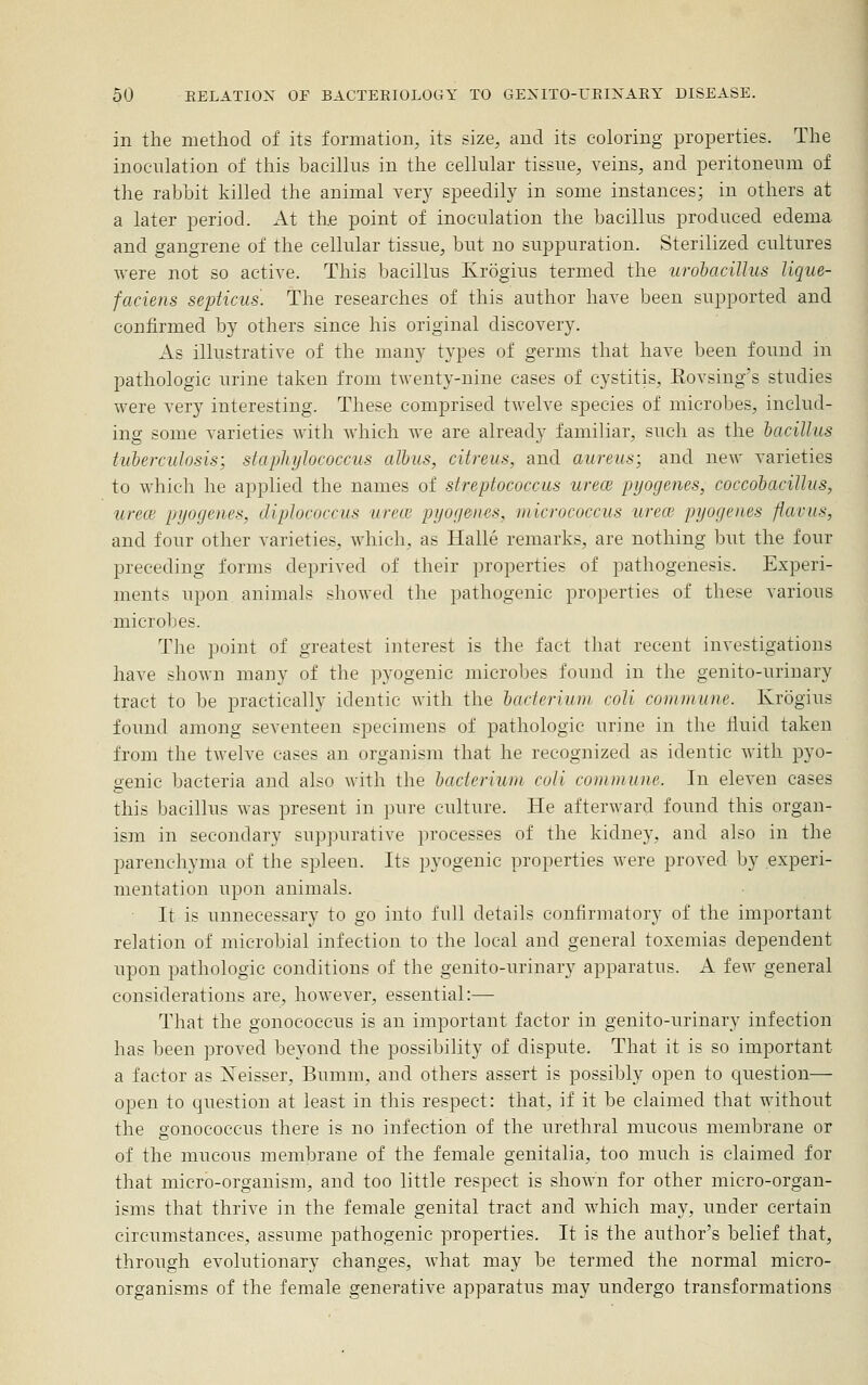 in the method of its formation, its size, and its coloring properties. The inoculation of this bacillus in the cellular tissue, veins, and peritoneum of the rabbit killed the animal verj^ speedily in some instances; in others at a later period. At the point of inoculation the bacillus produced edema and gangrene of the cellular tissue, but no suppuration. Sterilized cultures were not so active. This bacillus Krogius termed the urohaciUus lique- faciens septicus. The researches of this author have been supported and confirmed by others since his original discovery. As illustrative of the many types of germs that have been found in pathologic urine taken from twenty-nine cases of cystitis, Eovsing's studies were very interesting. These comprised twelve species of microbes, includ- ing some varieties with which we are already familiar, such as the hacillus tuberculosis; staphylococcus albus, citreus, and aureus; and new varieties to which he applied the names of streptococcus urece pyogenes, coccohacillus, urece pyogenes, diplococcus urece pyogenes, micrococcus urece pyogenes flavus, and four other varieties, which, as Halle remarks, are nothing but the four preceding forms deprived of their properties of pathogenesis. Experi- ments upon animals showed the pathogenic properties of these various microbes. The point of greatest interest is the fact that recent investigations have shown many of the pyogenic microbes found in the genito-urinary tract to be practically identic with the lucteriurn coli commune. Krogius found among seventeen specimens of pathologic urine in the fluid taken from the twelve eases an organism that he recognized as identic with pyo- genic bacteria and also with the bacterium cuti commune. In eleven cases this bacillus was present in pure culture. He afterward found this organ- ism in secondary suppurative processes of the kidney, and also in the parenchyma of the spleen. Its pyogenic properties were proved by experi- mentation upon animals. ■ It is unnecessary to go into full details confirmatory of the important relation of microbial infection to the local and general toxemias dependent upon pathologic conditions of the genito-urinary apparatus. A few general considerations are, however, essential:— That the gonococcus is an important factor in genito-urinary infection has been proved beyond the possibility of dispute. That it is so important a factor as Neisser, Bumm, and others assert is possibly open to question— open to question at least in this respect: that, if it be claimed that without the gonococcus there is no infection of the urethral mucous membrane or of the mucous membrane of the female genitalia, too much is claimed for that micrb-organism, and too little respect is shown for other micro-organ- isms that thrive in the female genital tract and which may, under certain circumstances, assume pathogenic properties. It is the author's belief that, through evolutionary changes, what may be termed the normal micro- organisms of the female generative apparatus may undergo transformations