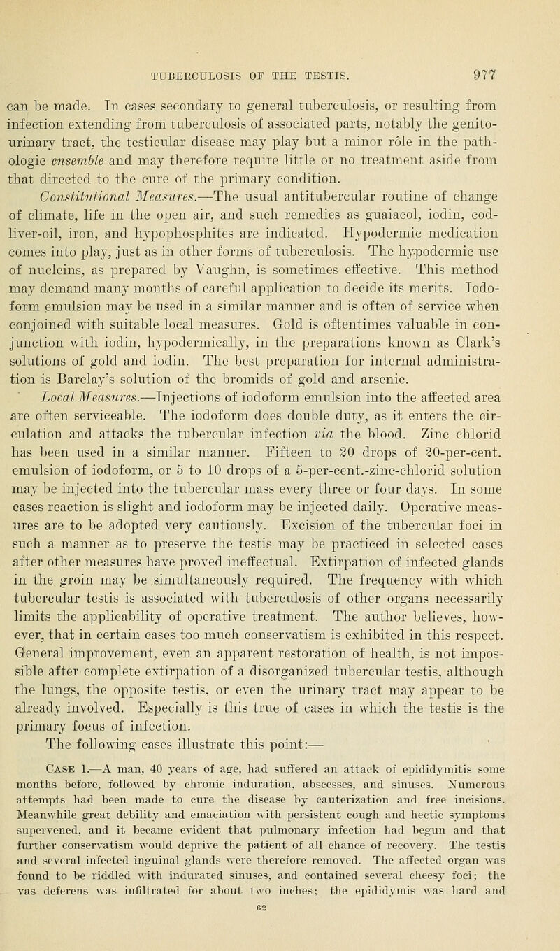 can be made. In cases secondary to general tuberculosis, or resulting from infection extending from tuberculosis of associated parts, notably the genito- urinary tract, the testicular disease may play but a minor role in the path- ologic enseinble and may therefore require little or no treatment aside from that directed to the cure of the primary condition. Constitutional Measures.—The usual antitubercular routine of change of climate, life in the ojDcn air, and such remedies as guaiacol, iodin, cod- liver-oil, iron, and hypophosphites are indicated. Hypodermic medication comes into play, Just as in other forms of tuberculosis. The hypodermic use of nucleins, as prepared by Vaughn, is sometimes effective. This method may demand many months of careful application to decide its merits. Iodo- form emulsion may be used in a similar manner and is often of service when conjoined with suitable local measures. Gold is oftentimes valuable in con- junction with iodin, hypodermically, in the preparations known as Clark's solutions of gold and iodin. The best preparation for internal administra- tion is Barclay's solution of the bromids of gold and arsenic. Local Measures.-—Injections of iodoform emulsion into the affected area are often serviceable. The iodoform does double duty, as it enters the cir- culation and attacks the tubercular infection via the blood. Zinc chlorid has been used in a similar manner. Fifteen to 20 drops of 20-per-cent. emulsion of iodoform, or 5 to 10 drops of a 5-per-cent.-zinc-chlorid solution may be injected into the tubercular mass every three or four days. In some cases reaction is slight and iodoform may be injected daily. Operative meas- ures are to be adopted very cautiously. Excision of the tubercular foci in such a manner as to preserve the testis may be practiced in selected cases after other measures have proved ineffectual. Extirpation of infected glands in the groin may be simultaneously required. The frequency with which tubercular testis is associated with tuberculosis of other organs necessarily limits the applicability of operative treatment. The author believes, how- ever, that in certain cases too much conservatism is exhibited in this respect. Genera] improvement, even an apparent restoration of health, is not impos- sible after complete extirpation of a disorganized tubercular testis, although the lungs, the opposite testis, or even the urinary tract may appear to be already involved. Especially is this true of cases in which the testis is the primary focus of infection. The following cases illustrate this point:— Case 1.—A man, 40 years of age, had suflfered an attack of epididymitis some months before, followed by chronic induration, abscesses, and sinuses. Numerous attempts had been made to cure the disease by cauterization and free incisions. Meanwhile great debility and emaciation with persistent cough and hectic symptoms supervened, and it became evident that pulmonary infection had begun and that further conservatism would deprive the patient of all chance of recovery. The testis and several infected inguinal glands were therefore removed. The affected organ was found to be riddled with indurated sinuses, and contained several cheesy foci; the vas deferens was infiltrated for about two inches; the epididymis was hard and