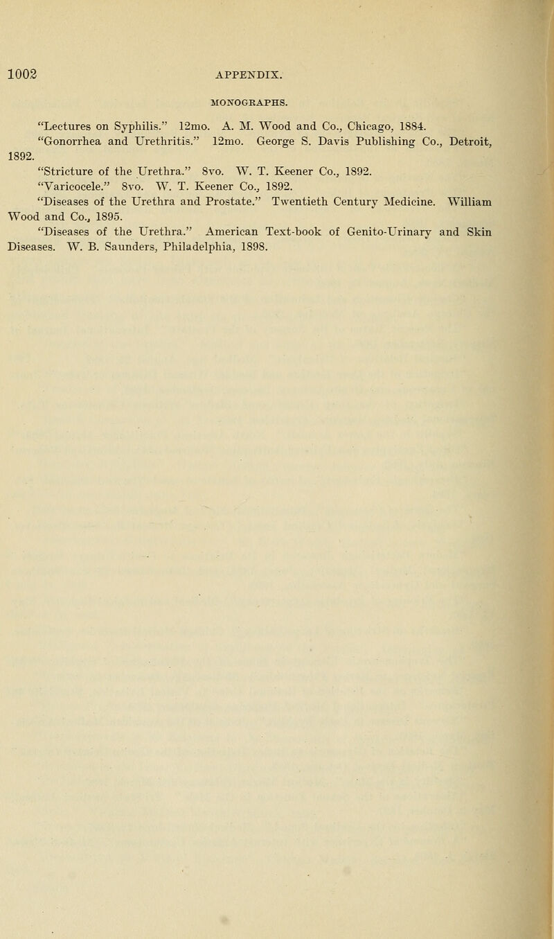 MONOGRAPHS. Lectures on Syphilis. 12mo. A. M. Wood and Co., Chicago, 1884. Gonorrhea and Urethritis. 12mo. George S. Davis Publishing Co., Detroit, 1892. Stricture of the Urethra. 8vo. W. T. Keener Co., 1892. Varicocele. 8vo. W. T. Keener Co., 1892. Diseases of the Urethra and Prostate. Twentieth Century Medicine. William Wood and Co., 1895. Diseases of the Urethra. American Text-book of Genito-Urinary and Skin Diseases. W. B. Saunders, Philadelphia, 1898.