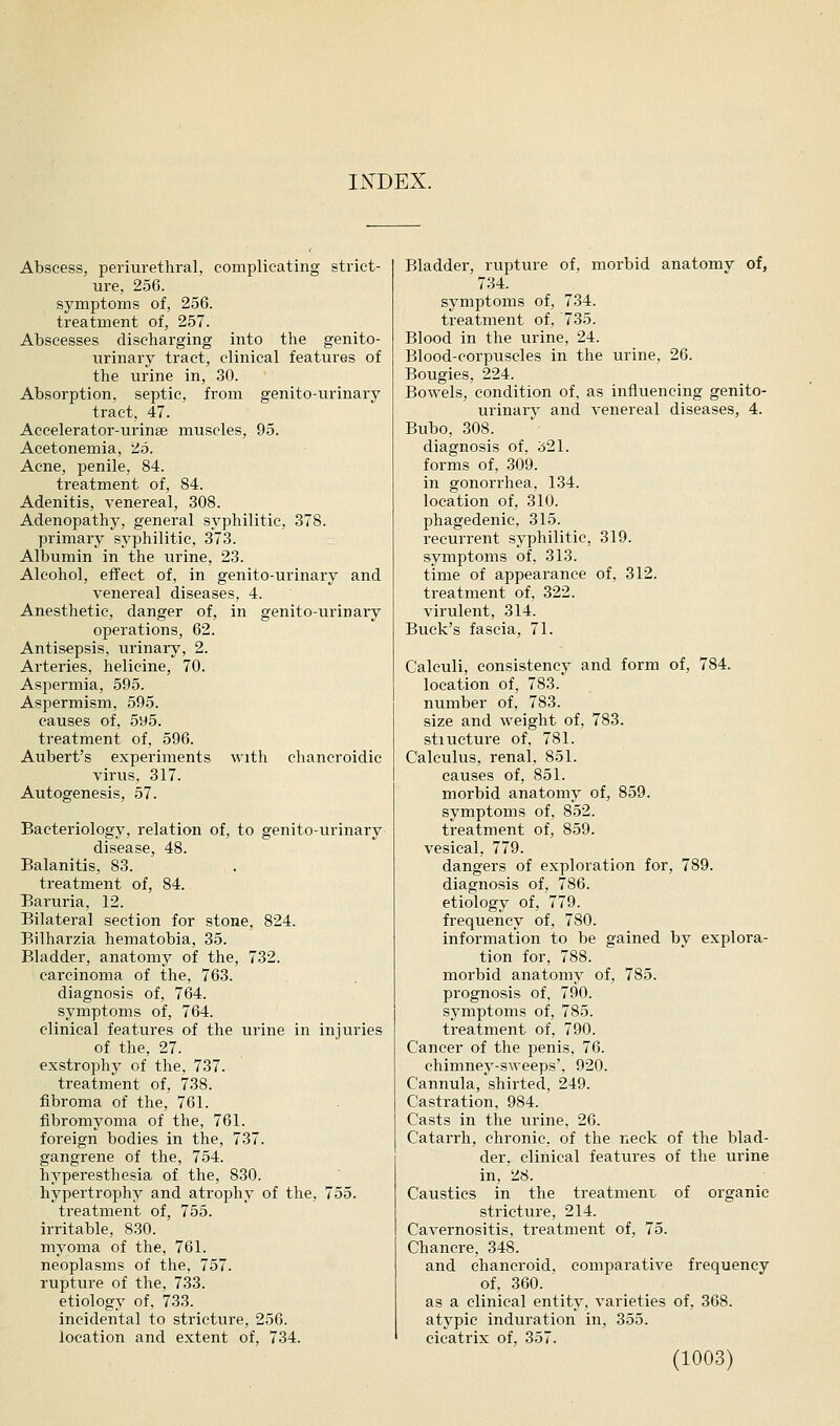 I^^DEX. Abscess, periurethral, complicating strict- ure, 256. symptoms of, 256. treatment of, 257. Abscesses discharging into the genito- urinary tract, clinical features of the urine in, 30. Absorption, septic, from genito-urinary tract, 47. Aceelerator-urinse muscles, 95. Acetonemia, 25. Acne, iDcnile, 84. treatment of, 84. Adenitis, venereal, 308. Adenopathy, general syphilitic, 378. primary syphilitic, 373. Albumin in the urine, 23. Alcohol, effect of, in genito-urinary and venereal diseases, 4. Anesthetic, danger of, in genito-urinary operations, 62. Antisepsis, urinary, 2. Arteries, helicine, 70. Aspermia, 595. Aspermism, 595. causes of, 5y5. treatment of, 596. Aubert's experiments with chaneroidic virus, 317. Autogenesis, 57. Bacteriology, relation of, to genito-urinary disease, 48. Balanitis, 83. ti-eatment of, 84. Baruria, 12. Bilateral section for stone, 824. Bilharzia hematobia, 35. Bladder, anatomy of the, 732. carcinoma of the, 763. diagnosis of, 764. symptoms of, 764. clinical features of the iirine in injuries of the, 27. exstrophy of the, 737. treatment of, 738. fibroma of the, 761. fibromyoma of the, 761. foreign bodies in the, 737. gangrene of the, 754. hyperesthesia of the, 830. hypertrophy and atrophy of the, 755. treatment of, 755. irritable, 830. myoma of the, 761. neoplasms of the, 757. rupture of the, 733. etiology of. 733. incidental to stricture, 256. location and extent of, 734. Bladder, rupture of, morbid anatomv of, 734. symptoms of, 734. treatment of, 735. Blood in the urine, 24. Blood-corpuscles in the urine, 26. Bougies, 224. Bowels, condition of, as influencing genito- urinary and venereal diseases, 4. Bubo, 308. diagnosis of, i521. forms of, 309. in gonorrhea, 134. location of, 310. phagedenic, 315. recurrent syphilitic, 319. symptoms of, 313. time of appearance of, 312. treatment of, 322. virulent, 314. Buck's fascia, 71. Calculi, consistency and form of, 784. location of, 783. number of, 783. size and weight of, 783. stiucture of, 781. Calculus, renal, 851. causes of, 851. morbid anatomy of, 859. symptoms of, 852. treatment of, 859. vesical, 779. dangers of exploration for, 789. diagnosis of, 786. etiology of, 779. frequency of, 780. information to be gained by explora- tion for, 788. morbid anatomy of, 785. prognosis of, 790. symptoms of, 785. treatment of, 790. Cancer of the penis, 76. chimney-sweeps', 920. Cannula, shirted, 249. Castration, 984. Casts in the urine, 26. Catarrh, chronic, of the neck of the blad- der, clinical features of the urine in, 28. Caustics in the treatment, of organic stricture, 214. Cavernositis, treatment of, 75. Chancre, 348. and chancroid, comparative frequency of, 360. as a clinical entity, varieties of, 368. atypic induration in, 355. cicatrix of, 357.