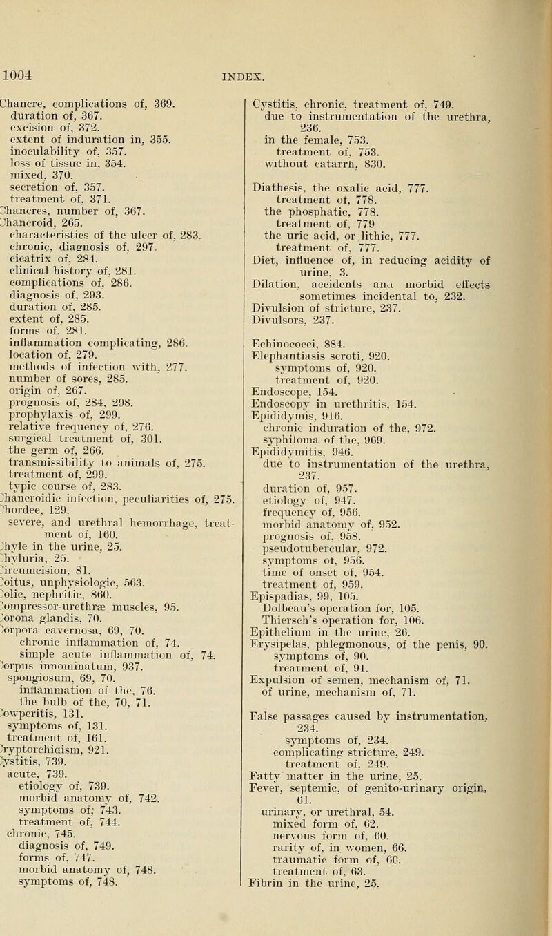 Chancre, complications of, 369. duration of, 367. excision of, 372. extent of induration in, 355. inoeulability of, 357. loss of tissue in, 354. mixed, 370. secretion of, 357. treatment of, 371. Chancres, number of, 367. Chancroid, 265. characteristics of the ulcer of, 283. chronic, diagnosis of. 297. cicatrix of, 284. clinical histoiy of, 281. complications of, 286. diagnosis of, 293. duration of, 285. extent of, 285. forms of, 281. inflammation complicating, 286. location of, 279. methods of infection with, 277. number of sores, 285. origin of, 267. prognosis of, 284, 298. prophylaxis of, 299. relative frequency of, 276. surgical treatment of, 301. the germ of, 266. transmissibility to animals of, 275. treatment of, 299. typic course of, 283. [hancroidic infection, peculiarities of, 275. }hordee, 129. severe, and urethral hemorrhage, treat- ment of, 160. ;;hyle in the urine, 25. ^hyluria, 25. circumcision, 81. l^oitus, unphysiologic, 563. }olic, nephritic, 860. compressor-urethrae muscles, 95. Corona glandis, 70. Corpora cavernosa. 69, 70. chronic inflammation of, 74. simple acute inflammation of, 74. !!orpus innominatum, 937. spongiosum, 69, 70. inflammation of the, 76. the bulb of the, 70, 71. owperitis, 131. symptoms of, 131. treatment of, 161. Cryptorchidism, 921. Cystitis, 739. acute, 739. etiology of, 739. morbid anatomy of, 742. symptoms of; 743. treatment of, 744. chronic, 745. diagnosis of, 749. fomis of, 747. morbid anatomy of, 748. symptoms of, 748. Cystitis, chronic, treatment of, 749. due to instrumentation of the urethra, 236. in the female, 753. treatment of, 753. without catarrn, 830. Diathesis, the oxalic acid, 777. treatment ot, 778. the phosphatic, 778. treatment of, 779 the uric acid, or lithic, 777. treatment of, 777. Diet, influence of, in reducing acidity of urine, 3. Dilation, accidents ana morbid effects sometimes incidental to, 232. Divulsion of stricture, 237. Divulsors, 237. Echinococci, 884. Elephantiasis scroti, 920. symptoms of, 920. treatment of, 920. Endoscope, 154. Endoscopy in urethritis, 154. Epididymis, 916. chronic induration of the, 972. syphiloma of the, 969. Epididymitis, 946. due to instrumentation of the urethra, 237. duration of, 957. etiology of, 947. frequency of, 956. morbid anatomy of, 952. prognosis of, 958. pseudotubercular, 972. symptoms of, 956. time of onset of, 954. treatment of, 959. Epispadias, 99, 105. Dolbeau's operation for, 105. Thiersch's operation for, 106. Epithelium in the urine, 26. Erysipelas, phlegmonous, of the penis, 90. symptoms of, 90. treatment of, 91. Expulsion of semen, mechanism of, 71. of urine, mechanism of, 71. False passages caused by instrumentation. 234. symptoms of, 234. complicating stricture, 249. treatment of, 249. Fatty matter in the urine, 25. Fever, septemic, of genito-urinary origin, 61. urinary, or urethral, 54. mixed form of, 62. nervous form of, 60. rarity of, in women, 66. traumatic form of, 60. treatment of, 63. Fibrin in the urine, 25.