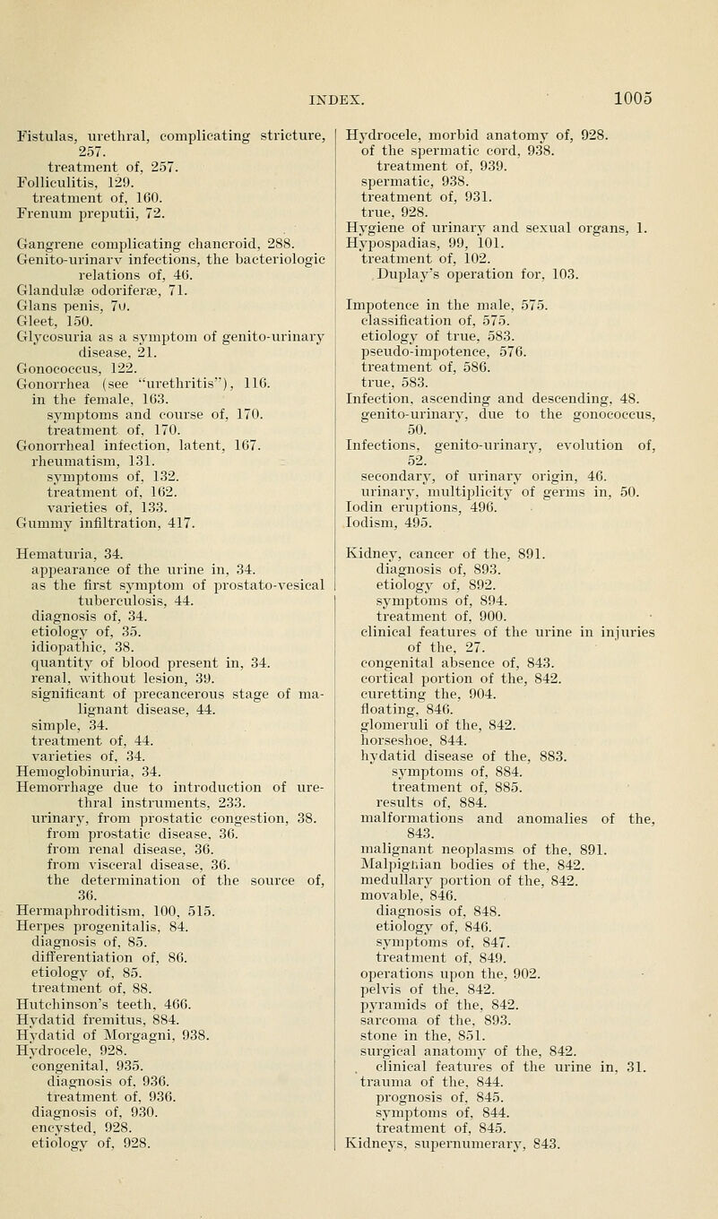 Fistulas, urethral, complicating stricture, 257. treatment of, 257. Folliculitis, 129. treatment of, 160. Frenum preputii, 72. Gangrene complicating chancroid, 288. Genito-urinarv infections, the bacteriologic relations of, 4(3. Glandulse odoriferse, 71. Glans penis, 7u. Gleet, 150. Glycosuria as a symptom of genito-urinary disease, 21. Gonococcus, 122. Gonorrhea (see urethritis), 116. in the female, 163. symptoms and course of, 170. treatment of, 170. Gonorrheal infection, latent, 167. rheumatism, 131. symptoms of, 132. treatment of, 162. varieties of, 133. Gummy infiltration, 417. Hematuria, 34. appearance of the urine in, 34. as the first symptom of prostato-vesical tuberculosis, 44. diagnosis of, 34. etiology of, 35. idiopathic, 38. quantity of blood present in, 34. renal, without lesion, 39. significant of precancerous stage of ma- lignant disease, 44. simple, 34. treatment of, 44. varieties of, 34. Hemoglobinuria, 34. Hemorrhage due to introduction of ure- thral instruments, 233. urinary, from prostatic congestion, 38. from prostatic disease, 36. from renal disease, 36. from visceral disease, 36. the determination of the source of, 36. Hermaphroditism, 100, 515. Herpes progenitalis, 84. diagnosis of, 85. differentiation of, 86. etiology of, 85. ti-eatment of, 88. Hutchinson's teeth, 466. Hydatid fremitus, 884. Hydatid of Morgagni, 938. Hydrocele, 928. congenital, 935. diagnosis of, 936. treatment of, 936. diagnosis of, 930. encysted, 928. etiology of, 928. Hydrocele, morbid anatomy of, 928. of the spermatic cord, 938. treatment of, 939. spermatic, 938. treatment of, 931. true, 928. Hygiene of urinary and sexual organs, 1. Hypospadias, 99, 101. treatment of, 102. Duplay's ojDeration for, 103. Impotence in the male, 575. classification of, 575. etiology of true, 583. pseudo-impotence, 576. treatment of, 586. true, 583. Infection, ascending and descending, 48. genito-urinarv, due to the gonococcus, 50. Infections, genito-urinary, evolution of, 52. secondary, of urinary origin, 46. urinary, multi2:)licity of germs in, 50. lodin eruptions, 496. lodism, 495. Kidney, cancer of the, 891. diagnosis of, 893. etiology of, 892. symptoms of, 894. treatment of, 900. clinical features of the urine in injuries of the, 27. congenital absence of, 843. cortical portion of the, 842. curetting the, 904. floating, 846. glomeruli of the, 842. horseshoe, 844. hydatid disease of the, 883. symptoms of, 884. treatment of, 885. results of, 884. malformations and anomalies of the, 843. malignant neoplasms of the, 891. Malpignian bodies of the, 842. medullary portion of the, 842. movable, 846. diagnosis of, 848. etiology of, 846. symptoms of, 847. treatment of, 849. operations upon the, 902. pelvis of the, 842. pyramids of the, 842. sarcoma of the, 893. stone in the, 851. surgical anatomy of the, 842. clinical features of the urine in, 31. trauma of the, 844. prognosis of, 845. symptoms of, 844. treatment of, 845. Kidneys, superaumerary, 843.