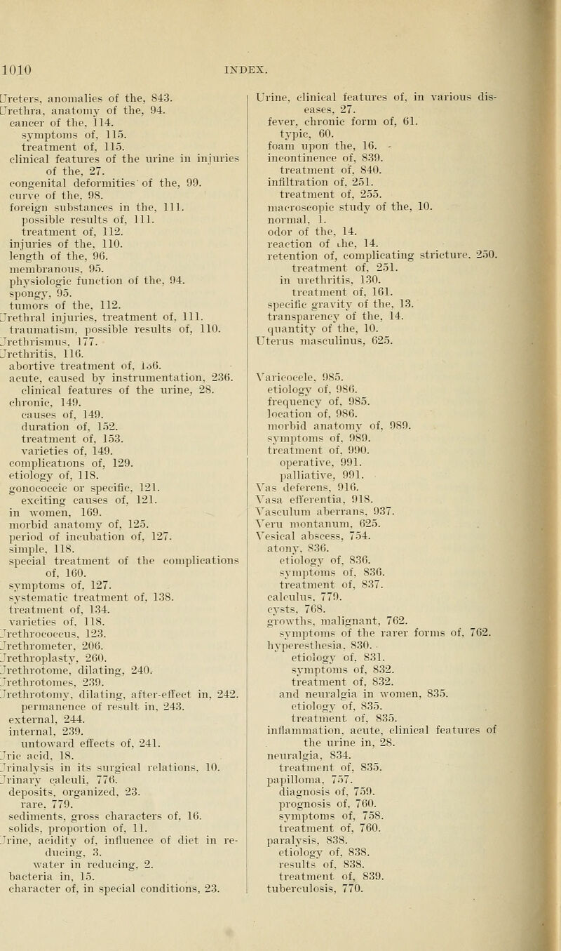 Ureters, anomalies of the, 843. Urethra, anatomy of the, 94. cancer of the, 114. symptoms of, 115. treatment of, 11.5. clinical features of the urine in iniuries of the, 27. congenital deformities' of the, 99. curve of the, 98. foreign substances in the. 111. possible results of. 111. treatment of, 112. injuries of the, 110. length of the, 96. membranous, 95. physiologic function of the, 94. spongy, 95. tumors of the, 112. LTcthral injuries, treatment of. HI. traumatism, possible results of, 110. Jrethrismus. 177. Urethritis, 116. abortive treatment of, I.36. acute, caused by instrumentation. 236. clinical features of the urine, 28. chronic, 149. causes of, 149. duration of, 152. treatment of, 153. varieties of, 149. complications of, 129. etiology of, 118. gonococcic or specific, 121. exciting causes of, 121. in women, 169. morbid anatomy of, 125. period of incubation of, 127. simple. 118. special treatment of the complications of, 160. symptoms of, 127. systematic treatment of, 138. treatment of, 134. varieties of, 118. 7rethrococcus, 123. L'rethrometer, 206. Urethroplasty, 260. Urethrotome, dilating, 240.- Urethrotomes, 239. Jrethrotomy, dilating, after-effect in, 242. permanence of result in, 243. external, 244. internal. 239. untoward effects of, 241. Jric acid, 18. Jrinalysis in its surgical relations, 10. Urinary calculi. 776. deposits, organized, 23. rare. 779. sediments, gross characters of, 16. solids, proportion of, 11. Jrine, acidity of. influence of diet in re- ducing, 3. water in reducing, 2. bacteria in, 15. character of, in special conditions, 23. Urine, clinical features of, in various dis- eases, 27. fever, chronic form of, 61. typic, 60. foam upon the, 16. - incontinence of, 839. treatment of, 840. infiltration of, 251. treatment of, 255. macroscopic study of the, 10. normal, 1. odor of the, 14. reaction of ihe, 14. retention of, complicating stricture. 250. treatment of, 251. in urethritis, 130. treatment of, 161. specific gravity of the, 13. transparency of the, 14. quantity of the, 10. Uterus masculinus, 625. Varicocele, 985. etiology of, 986. frequency of. 985. location of. 986. morbid anatomy of, 989. svmptoms of. 989. treatment of, 990. operative, 991. palliative, 991. ^'as deferens, 916. Yasa eff'erentia, 918. Vasculum aberrans, 937. Veru montanum, 625. Vesical abscess, 754. atony. 836. etiology of, 836. svm]5toms of, 836. treatment of, 837. calculus. 779. cysts, 768. growths, malignant, 762. symptoms of the rarer forms of. 762. hyperesthesia. 830. etiology of, 831. svmptoms of, 832. treatment of. 832. and neuralgia in women, 835. etiology of, 835. treatment of, 835. inflammation, acute, clinical features of the urine in, 28. neuralgia, 834. treatment of, 835. papilloma. 757. diagnosis of, 759. prognosis of, 760. symptoms of, 758. treatment of, 760. paralvsis, 838. etiologv of, 838. results of, 838. treatment of, 839. tuberculosis, 770.