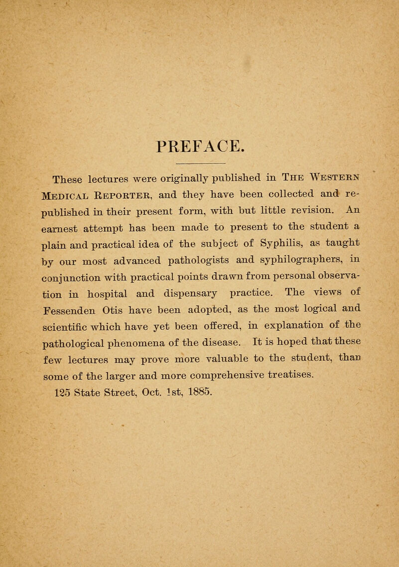 PREFACE. These lectures were originally published in The Western Medical Reporter, and they have been collected and re- published in their present form, with but little revision. An earnest attempt has been made to present to the student a plain and practical idea of the subject of Syphilis, as taught by our most advanced pathologists and syphilographers, in conjunction with practical points drawn from personal observa- tion in hospital and dispensary practice. The views of Fessenden Otis have been adopted, as the most logical and scientific which have yet been offered, in explanation of the pathological phenomena of the disease. It is hoped that these few lectures may prove more valuable to the student, than some of the larger and more comprehensive treatises. 125 State Street, Oct. 1st, 1885.