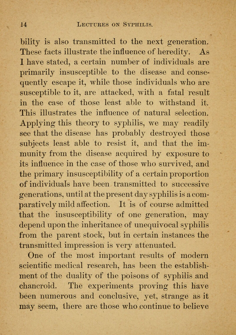 bility is also transmitted to the next generation. These facts illustrate the influence of heredity. As 1 have stated, a certain number of individuals are primarily insusceptible to the disease and conse- quently escape it, while those individuals who are susceptible to it, are attacked, with a fatal result in the case of those least able to withstand it. This illustrates the influence of natural selection. Applying this theory to syphilis, we may readily see that the disease has probably destroyed those subjects least able to resist it, and that the im- munity from the disease acquired by exposure to its influence in the case of those who survived, and the primary insusceptibility of a certain proportion of individuals have been transmitted to successive generations, until at the present day syphilis is a com- paratively mild afi'ection. It is of course admitted that the insusceptibility of one generation, may depend upon the inheritance of unequivocal sj^philis from the parent stock, but in certain instances the transmitted impression is very attenuated. One of the most important results of modern scientific medical research, has been the establish- ment of the duality of the poisons of syphilis and chancroid. The experiments proving this have been numerous and conclusive, yet, strange as it may seem, there are those who continue to believe