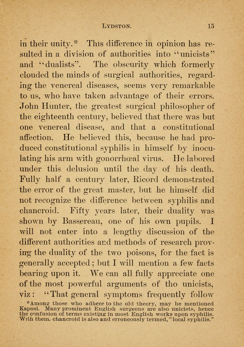 in their unity. ^ This diflference in opinion has re- sulted in a division of authorities into unicists and '^dualists. The obscurity which formerly clouded the minds of surgical authorities, regard- ing the venereal diseases, seems very remarkable to us, who have taken advantage of their errors. John Hunter, the greatest surgical philosopher of the eighteenth century, believed that there was but one venereal disease, and that a constitutional affection. He believed this, because he had pro- duced constitutional syphilis in himself by inocu- lating his arm with gonorrhoeal virus. He labored under this delusion until the day of his death. Fully half a century later, Ricord demonstrated the error of the great master, but he himself did not recognize tlie difference between syphilis and chancroid. Fifty years later, their duality was shown by Bass.ereau, one of his own pupils. I will not enter into a lengthy discussion of the different authorities and methods of research prov- ing the duality of the two poisons, for the fact is generally accepted; but I will mention a few facts bearing upon it. We can all fully appreciate one of the most powerful arguments of tho unicists, viz: That general symptoms frequently follow *AinonK those who adhere to the old theory, may be mentioned Kaposi. Many prominent English surgeons are also unicists, hence the confusion of terms existing in most English works upon syphilis. With them, chancroid is also and erroneously termed, local syphilis,