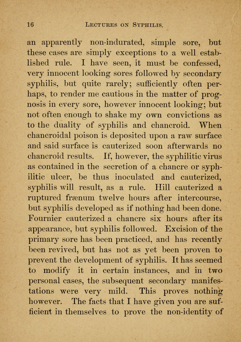 an apparently non-indurated, simple sore, but these cases are simply exceptions to a well estab- lished rule. I have seen, it must be confessed, very innocent looking sores followed by secondary syphilis, but quite rarely; sufficiently often per- haps, to render me cautious in the matter of prog- nosis in every sore, however innocent looking; but not often enough to shake my own convictions as to the duality of syphilis and chancroid. When chancroidal poison is deposited upon a raw surface and said surface is cauterized soon afterAvards no chancroid results. If, however, the syphilitic virus as contained in the secretion of a chancre or syph- ilitic ulcer, be thus inoculated and cauterized, syphilis will result, as a rule. Hill cauterized a ruptured freenum twelve hours after intercourse, but syphilis developed as if nothing had been done. Fournier cauterized a chancre six hours after its appearance, but syphilis followed. Excision of the primary sore has been practiced, and has recently been revived, but has not as yet been proven to prevent the development of syphilis. It has seemed to modify it in certain instances, and in two personal cases, the subsequent secondary manifes- tations were very mild. This proves nothing however. The facts that I have given you are suf- ficient in themselves to prove the non-identity of