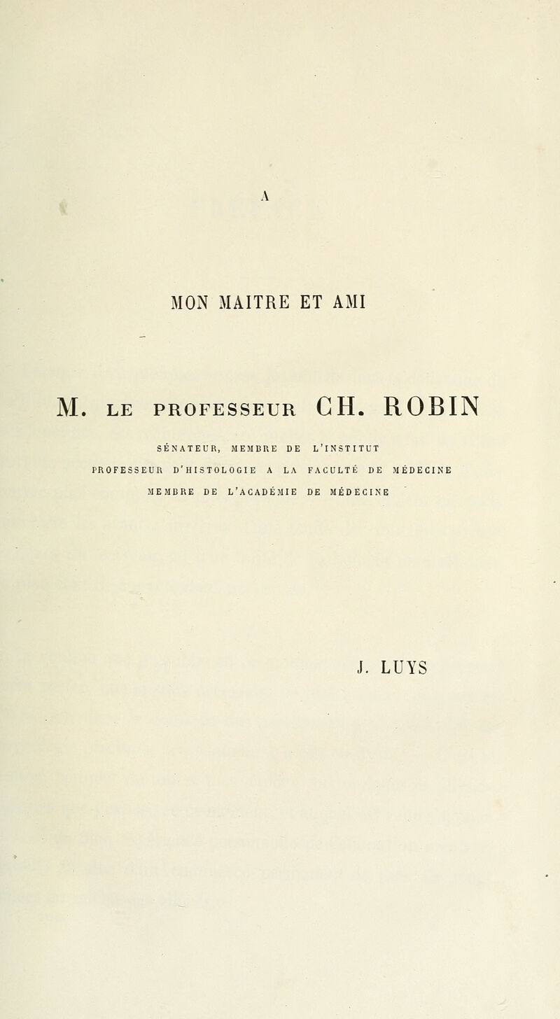 MON MAITRE ET AMI M. LE PROFESSEUR CH. ROBIN SÉNATEUR, MEMBRE DE L'INSTITUT PROFESSEUR D'HISTOLOGIE A LA FACULTÉ DE MÉDECINE MEMBRE DE L'ACADÉMIE DE MÉDECINE J. LUYS