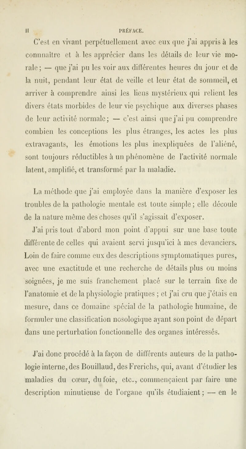 C'esl en vivant perpétuellement avec eux que j'ai apprise les connnnilre et à les apprécier dans les détails de leur vie mo- rale ; — que j'ai pu les voir aux différentes heures du jour et de la nuit, pendant leur état de veille cl leur état de sommeil, et arriver à comprendre ainsi les liens mystérieux qui relient les divers états morbides de leur vie psychique aux diverses phases de leur activité normale; — c'est ainsi que j'ai pu comprendre combien les conceptions les plus étranges, les actes les plus extravagants, les émotions les plus inexpliquées de l'aliéné, sont toujours réductibles à un phénomène de l'activité normale latent, amplifié, et transformé par la maladie. La méthode que j'ai employée dans la manière d'exposer les troubles de la pathologie mentale est toute simple ; elle découle de la nature même des choses qu'il s'agissait d'exposer. J'ai pris tout d'abord mon point d'appui sur une base toute différente de celles qui avaient servi jusqu'ici à mes devanciers. Loin de faire comme eux des descriptions symptomatiques pures, avec une exactitude et une recherche de détails plus ou moins soignées, je me suis franchement placé sur le terrain fixe de l'anatoinie et de la physiologie pratiques ; et j'ai cru que j'étais en mesure, dans ce domaine spécial de la pathologie humaine, de formuler une classification nosologique ayant son point de départ dans une perturbation fonctionnelle des organes intéressés. J'ai donc procédé à la façon de différents auteurs de la patho- logie interne, des Bouillaud,desFrerichs, qui, avant d'étudier les maladies du cœur, du foie, etc., commençaient par faire une description minutieuse de l'organe qu'ils étudiaient ; — en le