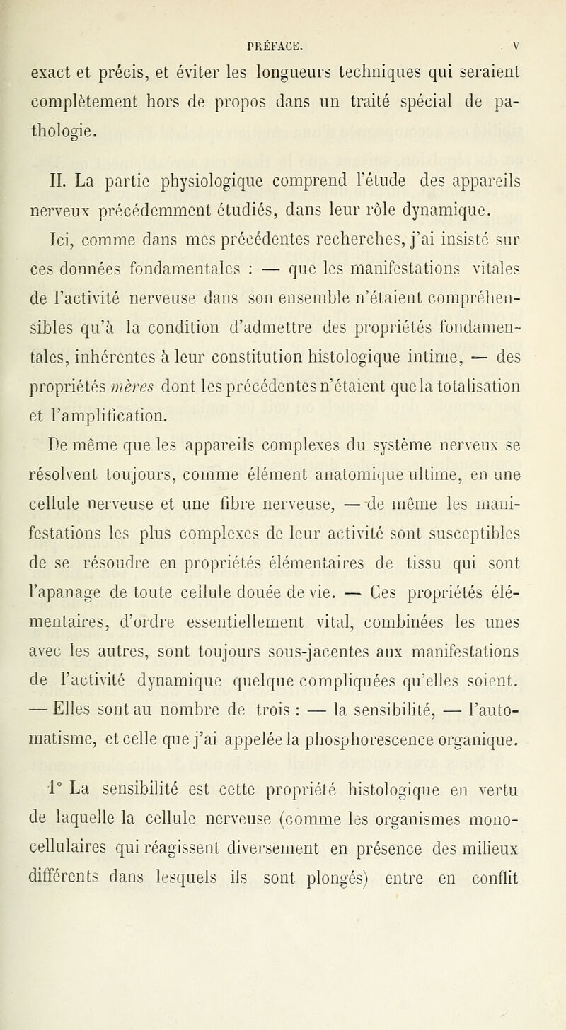 exact et précis, et éviter les longueurs techniques qui seraient complètement hors de propos dans un traité spécial de pa- thologie. IL La partie physiologique comprend l'étude des appareils nerveux précédemment étudiés, dans leur rôle dynamique. Ici, comme dans mes précédentes recherches, j'ai insisté sur ces données fondamentales : — que les manifestations vitales de l'activité nerveuse dans son ensemble n'étaient compréhen- sibles qu'à la condition d'admettre des propriétés fondamen- tales, inhérentes à leur constitution histologïque intime, — des propriétés mères dont les précédentes n'étaient que la totalisation et l'amplification. De même que les appareils complexes du système nerveux se résolvent toujours, comme élément anatomique ultime, en une cellule nerveuse et une fibre nerveuse, —de même les mani- festations les plus complexes de leur activité sont susceptibles de se résoudre en propriétés élémentaires de tissu qui sont l'apanage de toute cellule douée de vie. — Ces propriétés élé- mentaires, d'ordre essentiellement vital, combinées les unes avec les autres, sont toujours sous-jacentes aux manifestations de l'activité dynamique quelque compliquées qu'elles soient. — Elles sont au nombre de trois : — la sensibilité, — l'auto- matisme, et celle que j'ai appelée la phosphorescence organique. 1° La sensibilité est cette propriété histologïque en vertu de laquelle la cellule nerveuse (comme les organismes mono- cellulaires qui réagissent diversement en présence des milieux différents dans lesquels ils sont plongés) entre en conflit