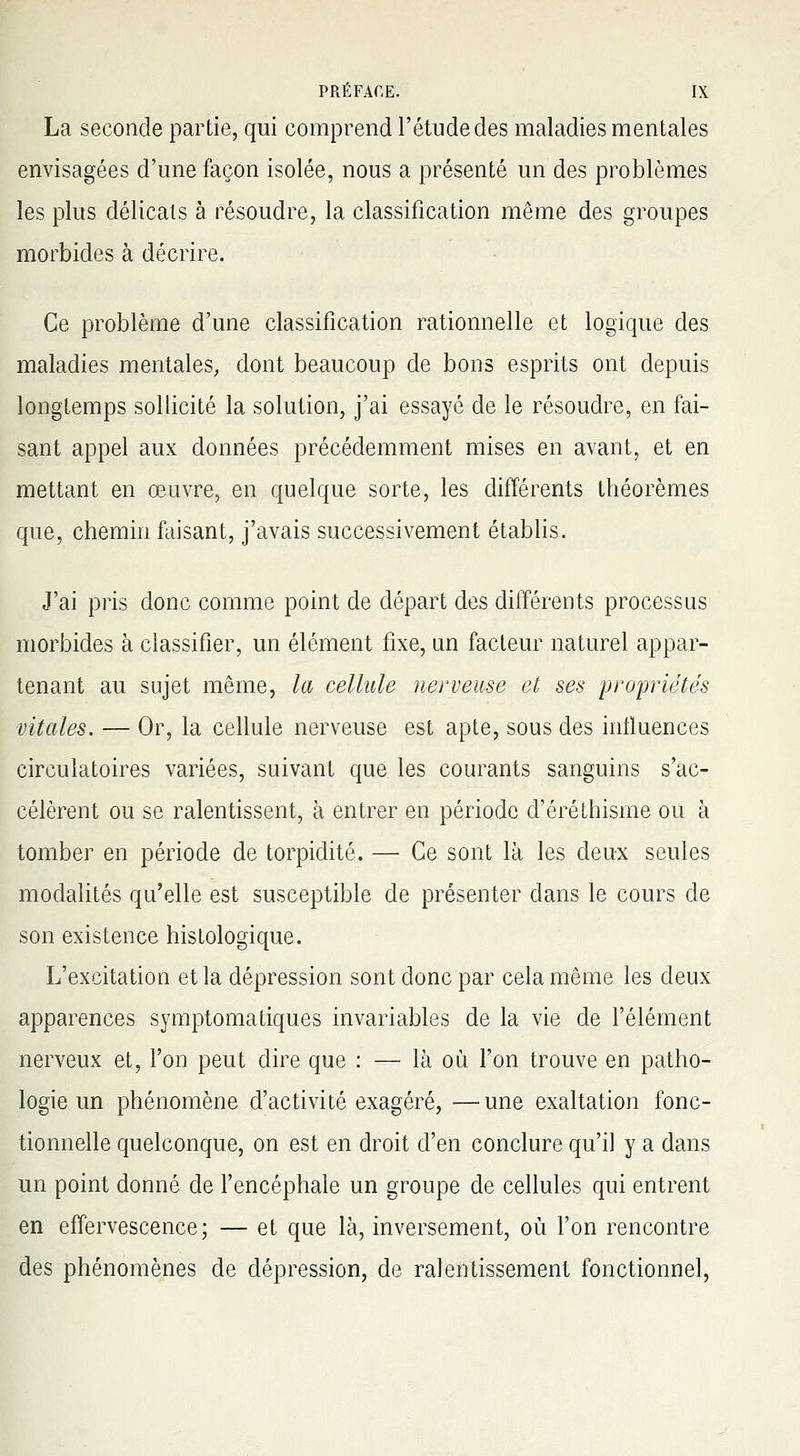 La seconde partie, qui comprend l'étude des maladies mentales envisagées d'une façon isolée, nous a présenté un des problèmes les plus délicats à résoudre, la classification même des groupes morbides à décrire. Ce problème d'une classification rationnelle et logique des maladies mentales, dont beaucoup de bons esprits ont depuis longtemps sollicité la solution, j'ai essayé de le résoudre, en fai- sant appel aux données précédemment mises en avant, et en mettant en œuvre, en quelque sorte, les différents théorèmes que, chemin faisant, j'avais successivement établis. J'ai pris donc comme point de départ des différents processus morbides à classifier, un élément fixe, un facteur naturel appar- tenant au sujet même, la cellule nerveuse et ses propriétés vitales. — Or, la cellule nerveuse est apte, sous des influences circulatoires variées, suivant que les courants sanguins s'ac- célèrent ou se ralentissent, à entrer en période d'éréthisme ou à tomber en période de torpidité. — Ce sont là les deux seules modalités qu'elle est susceptible de présenter dans le cours de son existence histologique. L'excitation et la dépression sont donc par cela même les deux apparences symptomatiques invariables de la vie de l'élément nerveux et, l'on peut dire que : — là où l'on trouve en patho- logie un phénomène d'activité exagéré, —une exaltation fonc- tionnelle quelconque, on est en droit d'en conclure qu'il y a dans un point donné de l'encéphale un groupe de cellules qui entrent en effervescence; — et que là, inversement, où l'on rencontre des phénomènes de dépression, de ralentissement fonctionnel,