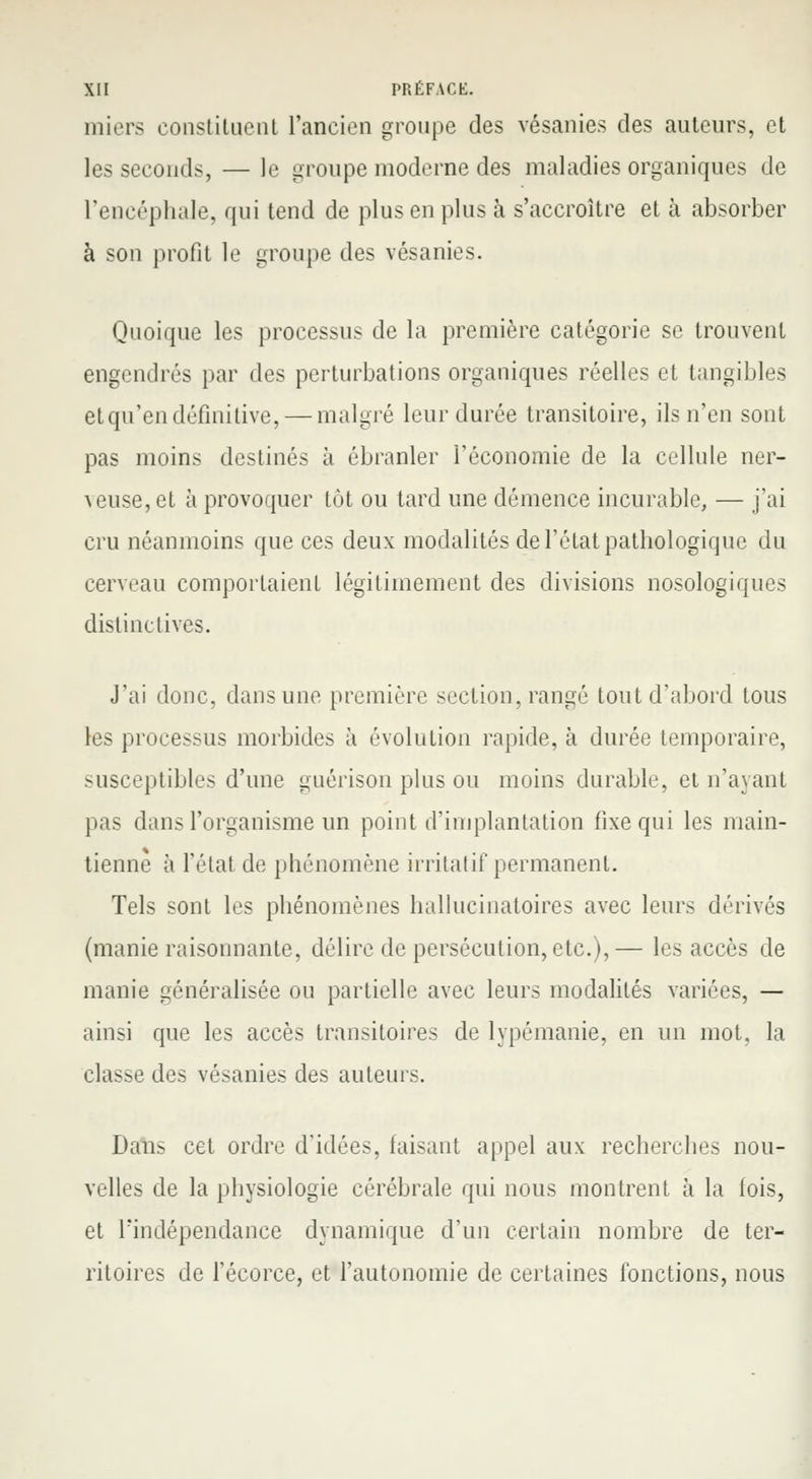 miers constituent l'ancien groupe des vésanies des auteurs, et les seconds, — le groupe moderne des maladies organiques de l'encéphale, qui tend de plus en plus à s'accroître et à absorber à son profit le groupe des vésanies. Quoique les processus de la première catégorie se trouvent engendrés par des perturbations organiques réelles et tangibles et qu'en définitive, — malgré leur durée transitoire, ils n'en sont pas moins destinés à ébranler l'économie de la cellule ner- ^euse,et à provoquer tôt ou tard une démence incurable, — j'ai cru néanmoins que ces deux modalités de l'état pathologique du cerveau comportaient légitimement des divisions nosologiques distinctives. J'ai donc, dans une première section, rangé tout d'abord tous les processus morbides à évolution rapide, à durée temporaire, susceptibles d'une guérison plus ou moins durable, et n'ayant pas dans l'organisme un point d'implantation fixe qui les main- tienne à l'état de phénomène irritatif permanent. Tels sont les phénomènes hallucinatoires avec leurs dérivés (manie raisonnante, délire de persécution, etc.),— les accès de manie généralisée ou partielle avec leurs modalités variées, — ainsi que les accès transitoires de lypémanie, en un mot. la classe des vésanies des auteurs. Dans cet ordre d'idées, faisant appel aux recherches nou- velles de la physiologie cérébrale qui nous montrent à la fois, et Findépendance dynamique d'un certain nombre de ter- ritoires de l'écorce, et l'autonomie de certaines fonctions, nous