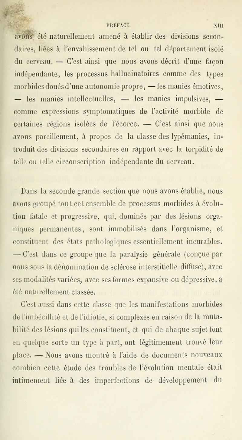 avoWété naturellement amené à établir des divisions secon- daires, liées à l'envahissement de tel ou tel département isolé du cerveau, — C'est ainsi que nous avons décrit d'une façon indépendante, les processus hallucinatoires comme des types morbides doués d'une autonomie propre, —les manies émotives, — les manies intellectuelles, — les manies impulsives, — comme expressions symptomatiques de l'activité morbide de certaines régions isolées de l'écorce. — C'est ainsi que nous avons pareillement, à propos de la classe des lypémanies, in- troduit des divisions secondaires en rapport avec la torpidité de telle ou telle circonscription indépendante du cerveau. Dans la seconde grande section que nous avons établie, nous avons groupé tout cet ensemble de processus morbides à évolu- tion fatale et progressive, qui, dominés par des lésions orga- niques permanentes, sont immobilisés dans l'organisme, et constituent des états pathologiques essentiellement incurables. — C'est dans ce groupe que la paralysie générale (conçue par nous sous la dénomination de sclérose interstitielle diffuse), avec ses modalités variées, avec ses formes expansive ou dépressive, a été naturellement classée. C'est aussi dans cette classe que les manifestations morbides de l'imbécillité et de l'idiotie, si complexes en raison de la muta- bilité des lésions qui les constituent, et qui de chaque sujet font en quelque sorte un type à part, ont légitimement trouvé leur place. — Nous avons montré à l'aide de documents nouveaux combien cette étude des troubles de l'évolution mentale était intimement liée à des imperfections de développement du