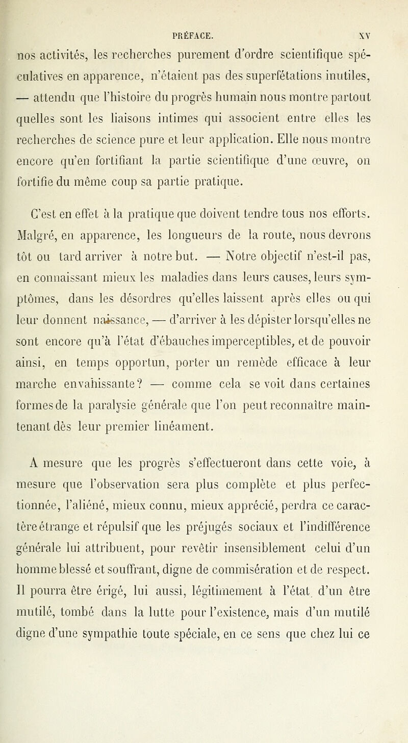 nos activités, les recherches purement d'ordre scientifique spé- culatives en apparence, n'étaient pas des superfétations inutiles, — attendu que l'histoire du progrès humain nous montre partout quelles sont les liaisons intimes qui associent entre elles les recherches de science pure et leur application. Elle nous montre encore qu'en fortifiant la partie scientifique d'une œuvre, on fortifie du même coup sa partie pratique. C'est en effet à la pratique que doivent tendre tous nos efforts. Malgré, en apparence, les longueurs de la route, nous devrons tôt ou tard arriver à notre but. —■ Notre objectif n'est-il pas, en connaissant mieux les maladies dans leurs causes, leurs sym- ptômes, dans les désordres qu'elles laissent après elles ou qui leur donnent naissance, — d'arriver à les dépister lorsqu'elles ne sont encore qu'à l'état d'ébauches imperceptibles, et de pouvoir ainsi, en temps opportun, porter un remède efficace à leur marche envahissante? — comme cela se voit dans certaines formes de la paralysie générale que l'on peut reconnaître main- tenant dès leur premier linéament. A mesure que les progrès s'effectueront dans cette voie, à mesure que l'observation sera plus complète et plus perfec- tionnée, l'aliéné, mieux connu, mieux apprécié, perdra ce carac- tère étrange et répulsif que les préjugés sociaux et l'indifférence générale lui attribuent, pour revêtir insensiblement celui d'un homme blessé et souffrant, digne de commisération et de respect. Il pourra être érigé, lui aussi, légitimement à l'état d'un être mutilé, tombé dans la lutte pour l'existence, mais d'un mutilé digne d'une sympathie toute spéciale, en ce sens que chez lui ce