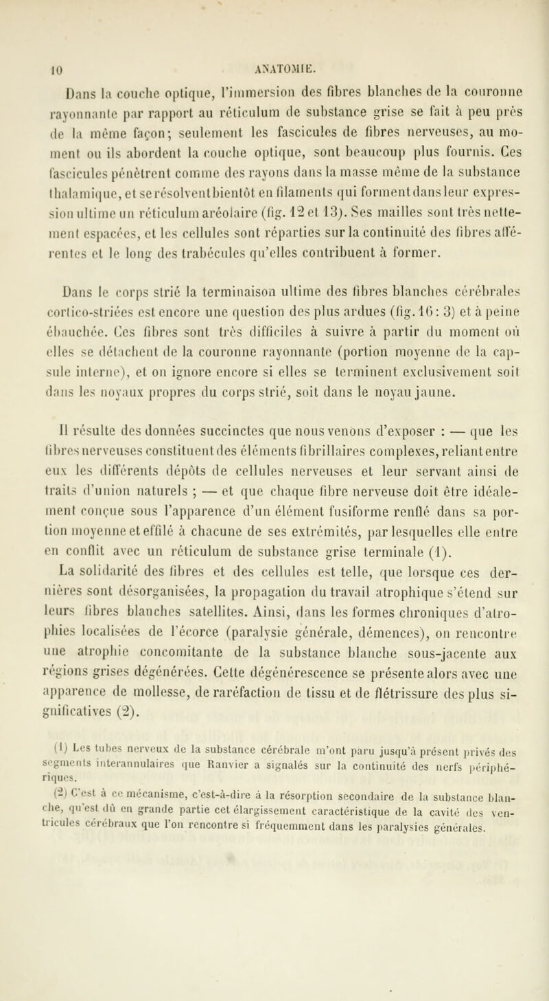 Dans la couche optique, l'immersion des fibres blanches île la couronne rayonnante par rapport au réticulum île substance grise se fait à peu près de la même façon; seulement les fascicules de fibres nerveuses, au mo- ment ou ils abordent la couche optique, sont beaucoup plus fournis. Ces fascicules pénètrent comme des rayons dans la masse même de la substance thalamique, el serésolventbientôt en filaments qui forment dans leur expres- sion ultime un réticulum aréolaire (fîg. 42 et 13;. Ses mailles sont très nette- ment espacées, et les cellules sont réparties sur la continuité des fibres affé- rentes et le long des trabécules qu'elles contribuent à former. Dans le corps strié la terminaison ultime des libres blanches cérébrales cortico-striées est encore une question des plus ardues (fig.16: 3) el à peine ébauchée. Ces fibres sont très difficiles à suivre à partir du moment où elles se détachent de la couronne rayonnante (portion moyenne de la cap- sule interne), et on ignore encore si elles se terminent exclusivement soit dans les noyaux propres du corps strié, soit dans le noyau jaune. Il résulte des données succinctes que nous venons d'exposer : — que les Gbres nerveuses constituent des éléments librillaires complexes, reliant entre eux 1rs différents dépôts de cellules nerveuses et leur servant ainsi de traits d'union naturels ; — et que chaque fibre nerveuse doit être idéale- ment conçue sous l'apparence d'un élément fusiforme renflé dans sa por- tion moyenne et effilé à chacune de ses extrémités, par lesquelles elle entre en conflit avec un réticulum de substance grise terminale (1). La solidarité des fibres et des cellules est telle, que lorsque ces der- nières sont désorganisées, la propagation du travail atrophique s'étend sur leurs libres blanches satellites. Ainsi, dans les formes chroniques d'atro- phies localisées de l'écorce (paralysie générale, démences), on rencontre une atrophie concomitante de la substance blanche sous-jacente aux régions grises dégénérées. Cette dégénérescence se présente alors avec une apparence de mollesse, de raréfaction de tissu et de flétrissure des plus si- gnificatives (2). (1) Les tubes nerveux de la substance cérébrale m'ont paru jusqu'à présent juives des segments interannulaires que Ranvier a signalés sur la continuité des nerfs périphé- riques. (2) C'est à ce mécanisme, c'est-à-dire à la résorption secondaire de la substance blan- che, qu'est dû en grande partie cet élargissement caractéristique de la cavité des ven- tricules cérébraux que l'on rencontre si fréquemment dans les paralysies générales.