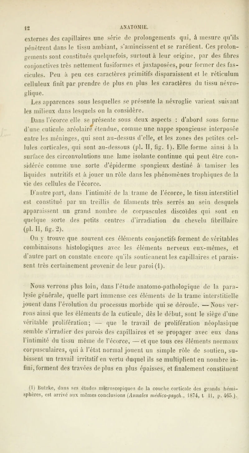 externes dos capillaires une série de prolongements qui, à mesure qu'ils pénètrent dans le tissu ambiant, s'amincissent et se raréfient. Ces prolon- gements sont constitués quelquefois, surtout à leur origine, par des fibres conjonctives très nettement fusiformes et juxtaposées, pour former des fas- cicules. Peu à peu ces caractères primitifs disparaissent et le réticulum celluleui finit par prendre de plus en plus les caractères du tissu névro- glique. Les apparences sous lesquelles se présente la névroglie varient suivant les milieux dans lesquels on la considère. Dans l'écorce elle se présente sous deux aspects : d'abord sous forme d'une cuticule aréolaire étendue, comme une nappe spongieuse interposée entre les méninges, qui sont au-dessus d'elle, et les zones des petites cel- lules corticales, qui sont au-dessous (pi. II, fig. I). Elle forme ainsi à la surface des circonvolutions une lame isolante continue qui peut être con- sidérée comme une sorte d'épiderme spongieux destiné à tamiser les liquides nutritifs et à jouer un rôle dans les phénomènes trophiques de la vie des cellules de l'écorce. D'autre part, dans l'intimité de la trame de l'écorce, le tissu interstitiel est constitué par un treillis de filaments très serrés au sein desquels apparaissent un grand nombre de corpuscules discoïdes qui sont en quelque sorte des petits centres d'irradiation du chevelu fibrillaire (pi. II, fig. 2). Ou y trouve que souvent ces éléments conjonclifs forment de véritables combinaisons histologiques avec les éléments nerveux eux-mêmes, et d'autre part on constate encore qu'ils soutiennent les capillaires et parais- sent très certainement provenir de leur paroi (1). Nous verrons plus loin, dans l'étude anatomo-pathologique de la para- lysie générale, quelle part immense ces éléments de la trame interstitielle jouent dans l'évolution du processus morbide qui se déroule. —Nous ver- rons ainsi que les éléments de la cuticule, dès le début, sont le siège d'une véritable prolifération; — que le travail de prolifération néoplasique semble s'irradier des parois des capillaires et se propager avec eux dans l'intimité du ti>su même de l'écorce, — et que tous ces éléments normaux corpusculaires, qui à l'état normal jouent un simple rôle de soutien, su- bissent un travail irritatif en vertu duquel ils se multiplient en nombre in- fini, forment des travées déplus en plus épaisses, et finalement constituent (1; Butzke, dans ses études microscopiques de la couche corticale des grands hémi-