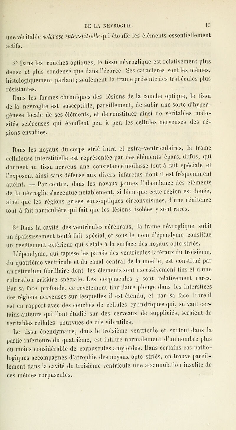 une véritable sclérose interstitielle qui étouffe les éléments essentiellement actifs. 2° Dans les couches optiques, le tissu névroglique est relativement plus dense et plus condensé que dans l'écorce. Ses caractères sont les mêmes, histologiquement parlant; seulement la trame présente des trabécules plus résistantes. Dans les formes chroniques des lésions de la couche optique, le tissu de la névroglie est susceptible, pareillement, de subir une sorte d'hyper- génèse locale de ses éléments, et de constituer ainsi de véritables nodo- sités scléreuses qui étouffent peu à peu les cellules nerveuses des ré- gions envahies. Dans les noyaux du corps strié intra et extra-ventriculaires, la trame celluleuse interstitielle est représentée par des éléments épars, diffus, qui donnent au tissu nerveux une consistance mollasse tout à fait spéciale et l'exposent ainsi sans défense aux divers infarctus dont il est fréquemment atteint. — Par contre, dans les noyaux jaunes l'abondance des éléments de la névroglie s'accentue notablement, si bien que cette région est douée, ainsi que les régions grises sous-optiques circonvoisines, d'une rénitence tout à fait particulière qui fait que les lésions isolées y sont rares. 3° Dans la cavité des ventricules cérébraux, la trame névroglique subit un épaississement tout à fait spécial, et sous le nom d'épendyme constitue un revêtement extérieur qui s'étale à la surface des noyaux opto-striés. L'épendyme, qui tapisse les parois des ventricules latéraux du troisième, du quatrième ventricule et du canal central de la moelle, est constitué par unréticulum fibrillaire dont les éléments sont excessivement fins et d'une coloration grisâtre spéciale. Les corpuscules y sont relativement rares. Par sa face profonde, ce revêtement fibrillaire plonge dans les interstices des régions nerveuses sur lesquelles il est étendu, et par sa face libre il est en rapport avec des couches de cellules cylindriques qui, suivant cer- tains auteurs qui l'ont étudié sur des cerveaux de suppliciés, seraient de véritables cellules pourvues de cils vibratiles. Le tissu épendymaire, dans le troisième ventricule et surtout dans la partie inférieure du quatrième, est infiltré normalement d'un nombre plus ou moins considérable de corpuscules amyloïdes. Dans certains cas patho- logiques accompagnés d'atrophie des noyaux opto-striés, on trouve pareil- lement dans la cavité du troisième ventricule une accumulation insolite de ces mêmes corpuscules.