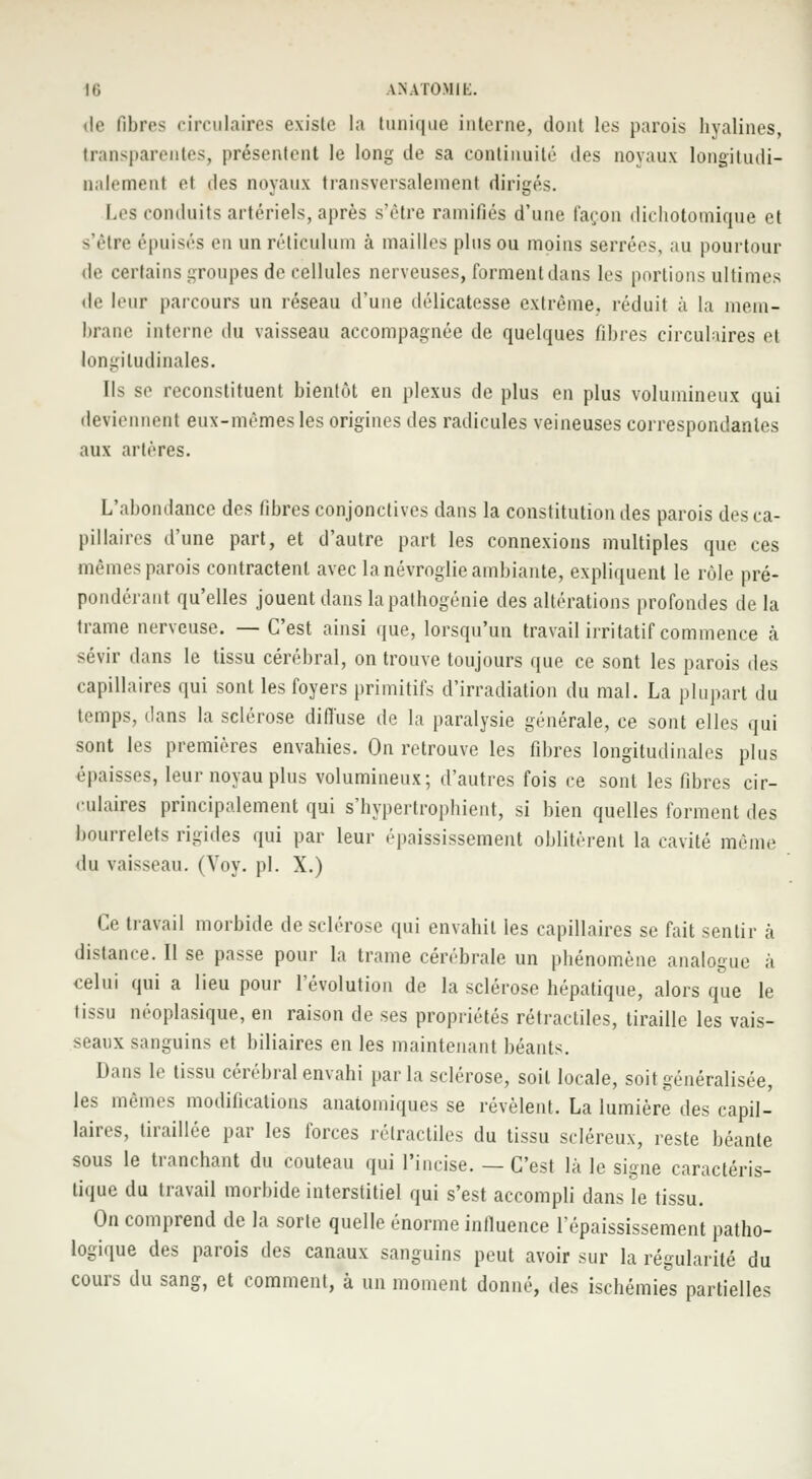 de BbFes circulaires existe la tunique interne, dont les parois hyalines, transparentes, présentent le long de sa continuité des noyaux longitudi- nalement et des noyaux transversalement dirigés. Les conduits artériels, après s'être ramifiés d'une façon dichotomique et s'être épuisés en unréticulum à mailles plus ou moins serrées, au pourtour de certains groupes de cellules nerveuses, forment dans les portions ultimes de leur parcours un réseau d'une délicatesse extrême, réduit à la mem- brane interne du vaisseau accompagnée de quelques fibres circulaires et longitudinales. Ils se reconstituent bientôt en plexus de plus en plus volumineux qui deviennent eux-mêmes les origines des radicules veineuses correspondantes aux artères. L'abondance des fibres conjonctives dans la constitution des parois des ca- pillaires d'une part, et d'autre part les connexions multiples que ces mêmes parois contractent avec la névroglie ambiante, expliquent le rôle pré- pondérant qu'elles jouent dans la pathogénie des altérations profondes de la trame nerveuse. —C'est ainsi que, lorsqu'un travail irritatif commence à sévir dans le tissu cérébral, on trouve toujours que ce sont les parois des capillaires qui sont les foyers primitifs d'irradiation du mal. La plupart du temps, dans la sclérose diffuse de la paralysie générale, ce sont elles qui sont les premières envahies. On retrouve les fibres longitudinales plus épaisses, leur noyau plus volumineux; d'autres fois ce sont les fibres cir- culaires principalement qui s'hypertrophient, si bien quelles forment des bourrelets rigides qui par leur épaississement oblitèrent la cavité même du vaisseau. (Voy. pi. X.) Ce travail morbide de sclérose qui envahit les capillaires se fait sentir à distance. Il se passe pour la trame cérébrale un phénomène analogue à celui qui a lieu pour l'évolution de la sclérose hépatique, alors que le tissu néoplasique, en raison de ses propriétés rétractiles, tiraille les vais- seaux sanguins et biliaires en les maintenant béants. Dans le tissu cérébral envahi parla sclérose, soit locale, soit généralisée, les mêmes modifications anatomiques se révèlent. La lumière des capil- laires, tiraillée par les forces rétractiles du tissu scléreux, reste béante sous le tranchant du couteau qui l'incise. — C'est la le signe caractéris- tique du travail morbide interstitiel qui s'est accompli dans le tissu. On comprend de la sorte quelle énorme infiuence l'épaississement patho- logique des parois des canaux sanguins peut avoir sur la régularité du cours du sang, et comment, à un moment donné, des ischémies partielles