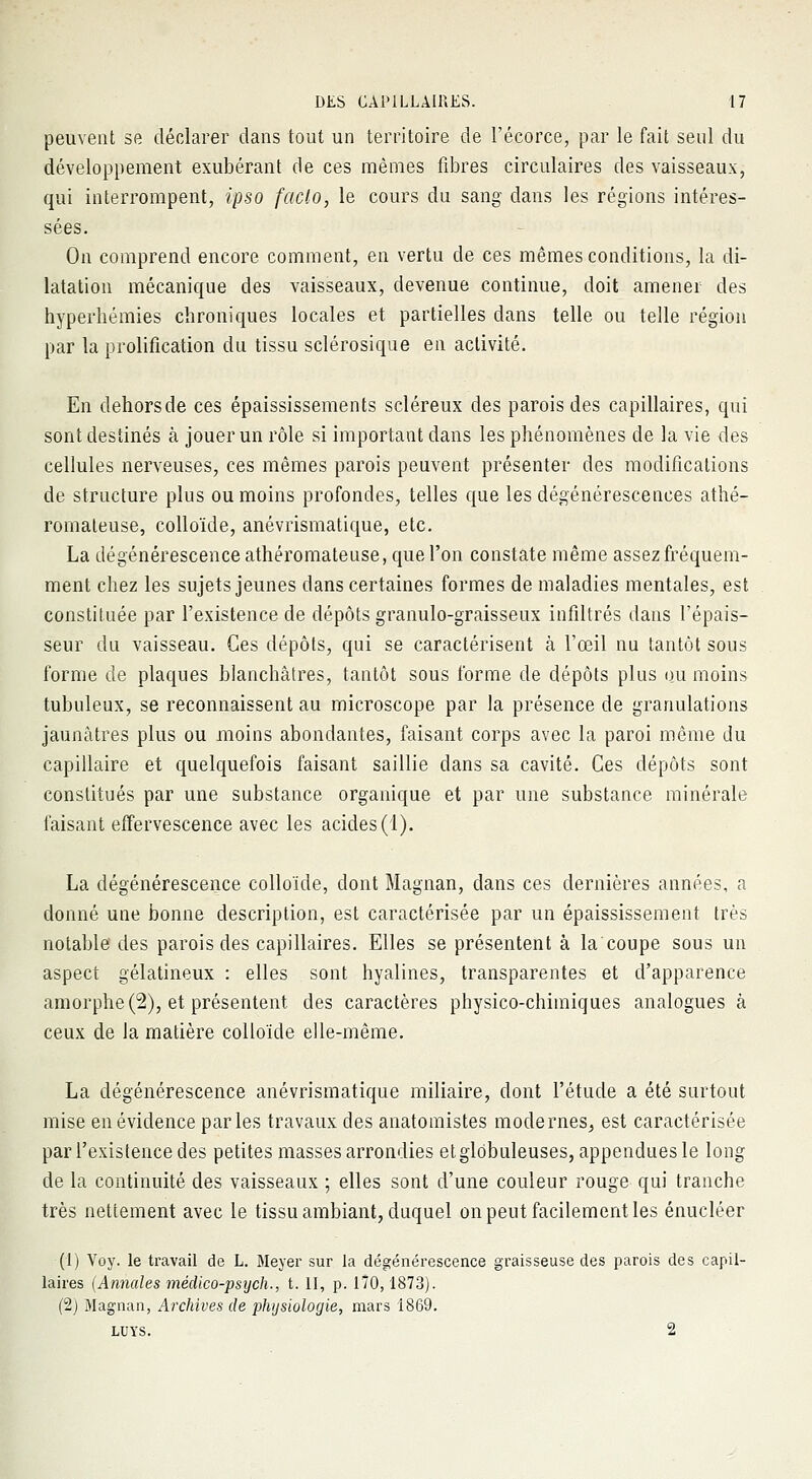 peuvent se déclarer dans tout un territoire de l'écorce, par le fait seul du développement exubérant de ces mêmes fibres circulaires des vaisseaux, qui interrompent, ipso fado, le cours du sang dans les régions intéres- sées. On comprend encore comment, en vertu de ces mêmes conditions, la di- latation mécanique des vaisseaux, devenue continue, doit amener des hyperhémies chroniques locales et partielles dans telle ou telle région par la prolification du tissu sclérosique en activité. En dehorsde ces épaississements scléreux des parois des capillaires, qui sont destinés à jouer un rôle si important dans les phénomènes de la vie des cellules nerveuses, ces mêmes parois peuvent présenter des modifications de structure plus ou moins profondes, telles que les dégénérescences athé- romateuse, colloïde, anévrismatique, etc. La dégénérescence athéromateuse, que l'on constate même assez fréquem- ment chez les sujets jeunes clans certaines formes de maladies mentales, est constituée par l'existence de dépôts granulo-graisseux infiltrés dans l'épais- seur du vaisseau. Ces dépôts, qui se caractérisent à l'œil nu tantôt sous forme de plaques blanchâtres, tantôt sous forme de dépôts plus ou moins tubuleux, se reconnaissent au microscope par la présence de granulations jaunâtres plus ou moins abondantes, faisant corps avec la paroi même du capillaire et quelquefois faisant saillie clans sa cavité. Ces dépôts sont constitués par une substance organique et par une substance minérale faisant effervescence avec les acides (1). La dégénérescence colloïde, dont Magnan, dans ces dernières années, a donné une bonne description, est caractérisée par un épaississement très notable des parois des capillaires. Elles se présentent à la coupe sous un aspect gélatineux : elles sont hyalines, transparentes et d'apparence amorphe (2), et présentent des caractères physico-chimiques analogues à ceux de la matière colloïde elle-même. La dégénérescence anévrismatique miliaire, dont l'étude a été surtout mise en évidence parles travaux des anatomistes modernes, est caractérisée par l'existence des petites masses arrondies et globuleuses, appendues le long de la continuité des vaisseaux ; elles sont d'une couleur rouge qui tranche très nettement avec le tissu ambiant, duquel on peut facilement les énucléer (1) Voy. le travail de L. Meyer sur la dégénérescence graisseuse des parois des capil- laires (Annales méclico-psych., t. II, p. 170,1873). (2) Magnan, Archives de physiologie, mars 1869. luys. 2