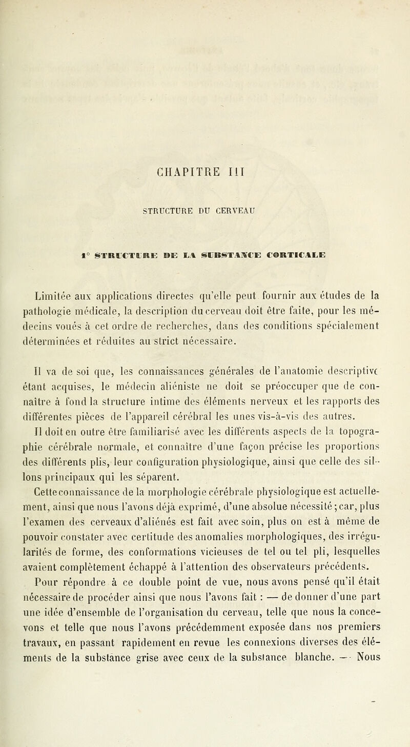 STRUCTURE DU CERVEAU 1° STRICTLRE DE IiA SIIBSTAWCE CORTICALE Limitée aux applications directes qu'elle peut fournir aux études de la pathologie médicale, la description du cerveau doit être faite, pour les mé- decins voués à cet ordre de recherches, dans des conditions spécialement déterminées et réduites au strict nécessaire. Il va de soi que, les connaissances générales de l'anatomie descriptive étant acquises, le médecin aliéniste ne doit se préoccuper que de con- naître à fond la structure intime des éléments nerveux et les rapports des différentes pièces de l'appareil cérébral les unes vis-à-vis des autres. Il doit en outre être familiarisé avec les différents aspects de la topogra- phie cérébrale normale, et connaître d'une façon précise les proportions des différents plis, leur configuration physiologique, ainsi que celle des sil- lons principaux qui les séparent. Cette connaissance delà morphologie cérébrale physiologique est actuelle- ment, ainsi que nous l'avons déjà exprimé, d'une absolue nécessité ; car, plus l'examen des cerveaux d'aliénés est fait avec soin, plus on est à même de pouvoir constater avec certitude des anomalies morphologiques, des irrégu- larités de forme, des conformations vicieuses de tel ou tel pli, lesquelles avaient complètement échappé à l'attention des observateurs précédents. Pour répondre à ce double point de vue, nous avons pensé qu'il était nécessaire de procéder ainsi que nous l'avons fait : — de donner d'une part une idée d'ensemble de l'organisation du cerveau, telle que nous la conce- vons et telle que nous l'avons précédemment exposée dans nos premiers travaux, en passant rapidement en revue les connexions diverses des élé- ments de la substance grise avec ceux de la substance blanche. — Nous
