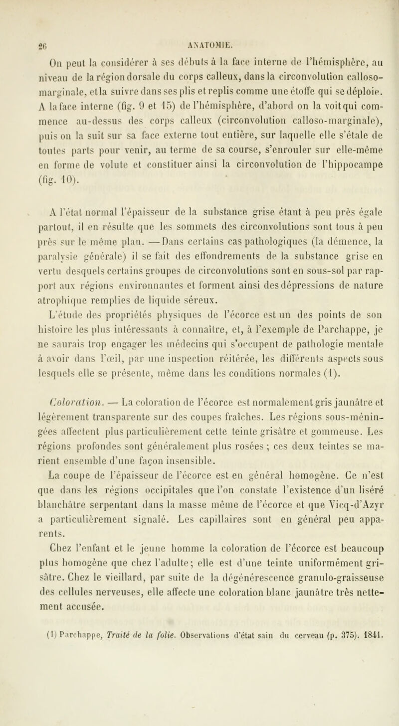 On peut la considérer à ses débuts à la face interne de l'hémisphère, au niveau de la région dorsale du corps calleux, dans la circonvolution calloso- marginale, clla suivre dans ses plis et replis comme une étoffe qui se déploie. A la face interne (fig. 9 et 15) de l'hémisphère, d'ahord on la voitqui com- mence au-dessus des corps calleux (circonvolution calloso-marginale), puis on la suit sur sa face externe tout entière, sur laquelle elle s'étale de toutes paris pour venir, au terme de sa course, s'enrouler sur elle-même en forme de volute et constituer ainsi la circonvolution de l'hippocampe (fig. 10). A l'état normal l'épaisseur de la suhstance grise étant à peu près égale partout, il en résulte que les sommets des circonvolutions sont tous à peu près sur le même plan. —Dans certains cas pathologiques (la démence, la paralysie générale) il se fait des effondrements de la suhstance grise en vertu desquels certains groupes de circonvolutions sont en sous-sol par rap- port aux régions environnantes et forment ainsi des dépressions de nature atrophique remplies de liquide séreux. L'étude des propriétés physiques de l'écorce est un des points de son histoire les plus intéressants à connaître, et, à l'exemple de Parchappe, je m' saurais trop engager les médecins qui s'occupent de pathologie mentale à avoir dans l'œil, par une inspection réitérée, les différents aspects sous lesquels elle se présente, même dans les conditions normales (1). Coloration. — La coloration de l'écorce est normalement gris jaunâtre et légèrement transparente sur des coupes fraîches. Les régions sous-ménin- gées affectent plus particulièrement cette teinte grisâtre et gommeuse. Les régions profondes sont généralement plus rosées; ces deux teintes se ma- rient ensemble d'une façon insensible. La coupe de l'épaisseur de l'écorce est en général homogène. Ce n'est que dans les régions occipitales que l'on constate l'existence d'un liséré blanchâtre serpentant dans la masse même de l'écorce et que Yicq-d'Azyr a particulièrement signalé. Les capillaires sont en général peu appa- rents. Chez l'enfant et le jeune homme la coloration de l'écorce est beaucoup plus homogène que chez l'adulte; elle est d'une teinte uniformément gri- sâtre. Chez le vieillard, par suite de la dégénérescence granulo-graisseuse des cellules nerveuses, elle affecte une coloration blanc jaunâtre très nette- ment accusée.