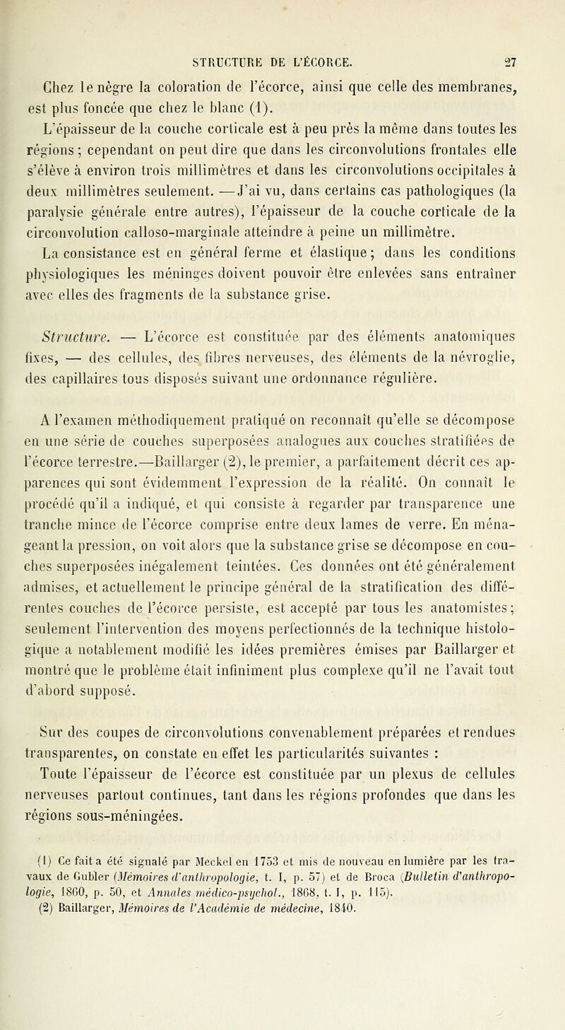 Chez le nègre la coloration de l'écorce, ainsi que celle des membranes, est plus foncée que chez le blanc (1). L'épaisseur de la couche corticale est à peu près la même dans toutes les régions ; cependant on peut dire que dans les circonvolutions frontales elle s'élève à environ trois millimètres et dans les circonvolutions occipitales à deux millimètres seulement. —J'ai vu, dans certains cas pathologiques (la paralysie générale entre autres), l'épaisseur de la couche corticale de la circonvolution calloso-marginale atteindre à peine un millimètre. La consistance est en général ferme et élastique; dans les conditions physiologiques les méninges doivent pouvoir être enlevées sans entraîner avec elles des fragments de la substance grise. Structure. — L'écorce est constituée par des éléments anatomiques fixes, — des cellules, des fibres nerveuses, des éléments de la névroglie, des capillaires tous disposés suivant une ordonnance régulière. A l'examen méthodiquement pratiqué on reconnaît qu'elle se décompose en une série de couches superposées analogues aux couches stratifiées de l'écorce terrestre.—Baillarger (2), le premier, a parfaitement décrit ces ap- parences qui sont évidemment l'expression de la réalité. On connaît le procédé qu'il a indiqué, et qui consiste à regarder par transparence une tranche mince de l'écorce comprise entre deux lames de verre. En ména- geant la pression, on voit alors que la substance grise se décompose en cou- ches superposées inégalement teintées. Ces données ont été généralement admises, et actuellement le principe général de la stratification des diffé- rentes couches de l'écorce persiste, est accepté par tous les anatomistes; seulement l'intervention des moyens perfectionnés de la technique histoîo- gique a notablement modifié les idées premières émises par Baillarger et montré que le problème était infiniment plus complexe qu'il ne l'avait tout d'abord supposé. Sur des coupes de circonvolutions convenablement préparées et rendues transparentes, on constate en effet les particularités suivantes : Toute l'épaisseur de l'écorce est constituée par un plexus de cellules nerveuses partout continues, tant dans les régions profondes que dans les régions sous-méningées. (1) Ce fait a été signalé par Meckcl en 1753 et mis de nouveau en lumière par les tra- vaux de Gubïer (Mémoires d'anthropologie, t. I, p. 57) et de Rroca {Bulletin d'anthropo- logie, 1860, p. 50, et Annales médico-psychol., 18(38, t. I, p. 115). (2) Baillarger, Mémoires de l'Académie de médecine, 184-0.