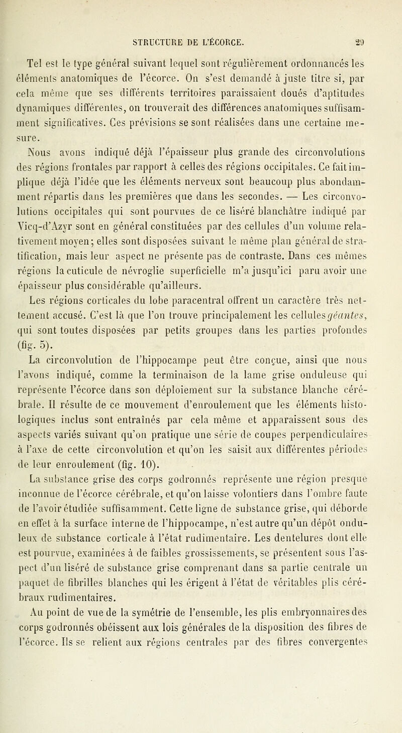 Tel est le type général suivant lequel sont régulièrement ordonnancés les éléments anatomiques de l'écorce. On s'est demandé ajuste titre si, par cela même que ses différents territoires paraissaient doués d'aptitudes dynamiques différentes, on trouverait des différences anatomiques suffisam- ment significatives. Ces prévisions se sont réalisées dans une certaine me- sure. Nous avons indiqué déjà l'épaisseur plus grande des circonvolutions des régions frontales par rapport à celles des régions occipitales. Ce fait im- plique déjà l'idée que les éléments nerveux sont beaucoup plus abondam- ment répartis dans les premières que dans les secondes. — Les circonvo- lutions occipitales qui sont pourvues de ce liséré blanchâtre indiqué par Yicq-d'Azyr sont en général constituées par des cellules d'un volume rela- tivement moyen; elles sont disposées suivant le même plan général de stra- tification, mais leur aspect ne présente pas de contraste. Dans ces mêmes régions la cuticule de névroglie superficielle m'a jusqu'ici paru avoir une épaisseur plus considérable qu'ailleurs. Les régions corticales du lobe paracentral offrent un caractère très net- tement accusé. C'est là que l'on trouve principalement les cellules géantes, qui sont toutes disposées par petits groupes dans les parties profondes (%• 5). La circonvolution de l'hippocampe peut être conçue, ainsi que nous l'avons indiqué, comme la terminaison de la lame grise onduleuse qui représente l'écorce dans son déploiement sur la substance blanche céré- brale. Il résulte de ce mouvement d'enroulement que les éléments histo- logiques inclus sont entraînés par cela même et apparaissent sous des aspects variés suivant qu'on pratique une série de coupes perpendiculaires à l'axe de cette circonvolution et qu'on les saisit aux différentes périodes de leur enroulement (fig. 10). La substance grise des corps godronnés représente une région presque inconnue de l'écorce cérébrale, et qu'on laisse volontiers dans l'ombre faute de l'avoir étudiée suffisamment. Celte ligne de substance grise, qui déborde en effet à la surface interne de l'hippocampe, n'est autre qu'un dépôt ondu- leux de substance corticale à l'état rudimentaire. Les dentelures dont elle est pourvue, examinées à de faibles grossissements, se présentent sous l'as- pect d'un liséré de substance grise comprenant dans sa partie centrale un paquet de fibrilles blanches qui les érigent à l'état de véritables plis céré- braux rudimentaires. Au point de vue de la symétrie de l'ensemble, les plis embryonnaires des corps godronnés obéissent aux lois générales de la disposition des fibres de l'écorce. Ils se relient aux régions centrales par des fibres convergentes