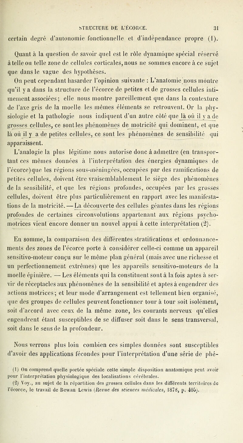 certain degré d'autonomie fonctionnelle et d'indépendance propre (1). Quant à la question de savoir quel est le rôle dynamique spécial réservé à telle ou telle zone de cellules corticales, nous ne sommes encore à ce sujet que dans le vague des hypothèses. On peut cependant hasarder l'opinion suivante : L'anatomie'nous montre qu'il y a dans la structure de l'écorce de petites et de grosses cellules inti- mement associées; elle nous montre pareillement que dans la contexture de l'axe gris de la moelle les mêmes éléments se retrouvent. Or la phy- siologie et la pathologie nous indiquent d'un autre côté que là où il y a de grosses cellules, ce sont les phénomènes de motricité qui dominent, et que là oùjl y a de petites cellules, ce sont les phénomènes de sensibilité qui apparaissent. L'analogie la plus légitime nous autorise donc à admettre (en transpor- tant ces mêmes données à l'interprétation des énergies dynamiques de l'écorce) que les régions sous-méningées, occupées par des ramifications de petites cellules, doivent être vraisemblablement le siège des phénomènes de la sensibilité, et que les régions profondes, occupées par les grosses cellules, doivent être plus particulièrement en rapport avec les manifesta- tions de la motricité. — La découverte des cellules géantes dans les régions profondes de certaines circonvolutions appartenant aux régions psycho- motrices vient encore donner un nouvel appui à celte interprétation (2). En somme, la comparaison des différentes stratifications et ordonnance- ments des zones de l'écorce porte à considérer celle-ci comme un appareil sensitivo-moteur conçu sur le même plan général (mais avec une richesse et un perfectionnement extrêmes) que les appareils sensitivo-moteurs de la moelle épinière. — Les éléments qui la constituent sont à la fois aptes à ser- vir de réceptacles aux phénomènes de la sensibilité et aptes à engendrer des actions motrices ; et leur mode d'arrangement est tellement bien organisé, que des groupes de cellules peuvent fonctionner tour à tour soit isolément» soit d'accord avec ceux de la même zone, les courants nerveux qu'elles engendrent étant susceptibles de se diffuser soit dans le sens transversal, soit dans le sens de la profondeur. Nous verrons plus loin combien ces simples données sont susceptibles d'avoir des applications fécondes pour l'interprétation d'une série de phé- (1) On comprend quelle portée spéciale cette simple disposition anatomique peut avoir pour l'interprétation physiologique des localisations cérébrales. (2) Voy., au sujet de la répartition des grosses cellules dans les différents territoires de l'écorce, le travail de Bewan Lewis (Revue des sciences médicales, 1878, p. 405).