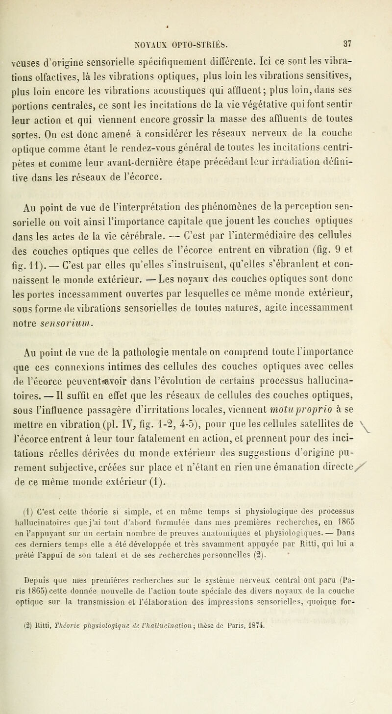 veuses d'origine sensorielle spécifiquement différente. Ici ce sont les vibra- tions olfactives, là les vibrations optiques, plus loin les vibrations sensitives, plus loin encore les vibrations acoustiques qui affluent; plus loin,dans ses portions centrales, ce sont les incitations de la vie végétative qui font sentir leur action et qui viennent encore grossir la masse des affluents de toutes sortes. On est donc amené à considérer les réseaux nerveux de la couche optique comme étant le rendez-vous général de toutes les incitations centri- pètes et comme leur avant-dernière étape précédant leur irradiation défini- tive dans les réseaux de l'écorcc. Au point de vue de l'interprétation des phénomènes de la perception sen- sorielle on voit ainsi l'importance capitale que jouent les couches optiques dans les actes de la vie cérébrale. — C'est par l'intermédiaire des cellules des couches optiques que celles de l'écorce entrent en vibration (fig. 9 et fig. 11). — C'est par elles qu'elles s'instruisent, qu'elles s'ébranlent et con- naissent le monde extérieur. —Les noyaux des couches optiques sont donc les portes incessamment ouvertes par lesquelles ce même monde extérieur, sous forme de vibrations sensorielles de toutes natures, agite incessamment notre sensorium. Au point de vue de la pathologie mentale on comprend toute l'importance que ces connexions intimes des cellules des couches optiques avec celles de l'écorce peuventmvoir dans l'évolution de certains processus hallucina- toires. —Il suffit en effet que les réseaux de cellules des couches optiques, sous l'influence passagère d'irritations locales, viennent motuproprio à se mettre en vibration (pi. IV, fig. 1-2, 4-5), pour que les cellules satellites de l'écorce entrent à leur tour fatalement en action, et prennent pour des inci- tations réelles dérivées du monde extérieur des suggestions d'origine pu- rement subjective, créées sur place et n'étant en rien une émanation directe/^ de ce même monde extérieur (1). (1) C'est cette théorie si simple, et en même temps si physiologique des processus hallucinatoires que j'ai tout d'abord formulée dans mes premières recherches, en 1865 en l'appuyant sur un certain nombre de preuves anatomiques et physiologiques. — Dans ces derniers temps elle a été développée et très savamment appuyée par Ritti, qui lui a prêté l'appui de son talent et de ses recherches personnelles (2). Depuis que mes premières recherches sur le système nerveux central ont paru (Pa- ris 1865) cette donnée nouvelle de l'action toute spéciale des divers noyaux de la couche optique sur la transmission et l'élaboration des impressions sensorielles, quoique for- (2) Ritti, Théorie physiologique de l'hallucination; thèse de Paris, 1874. \
