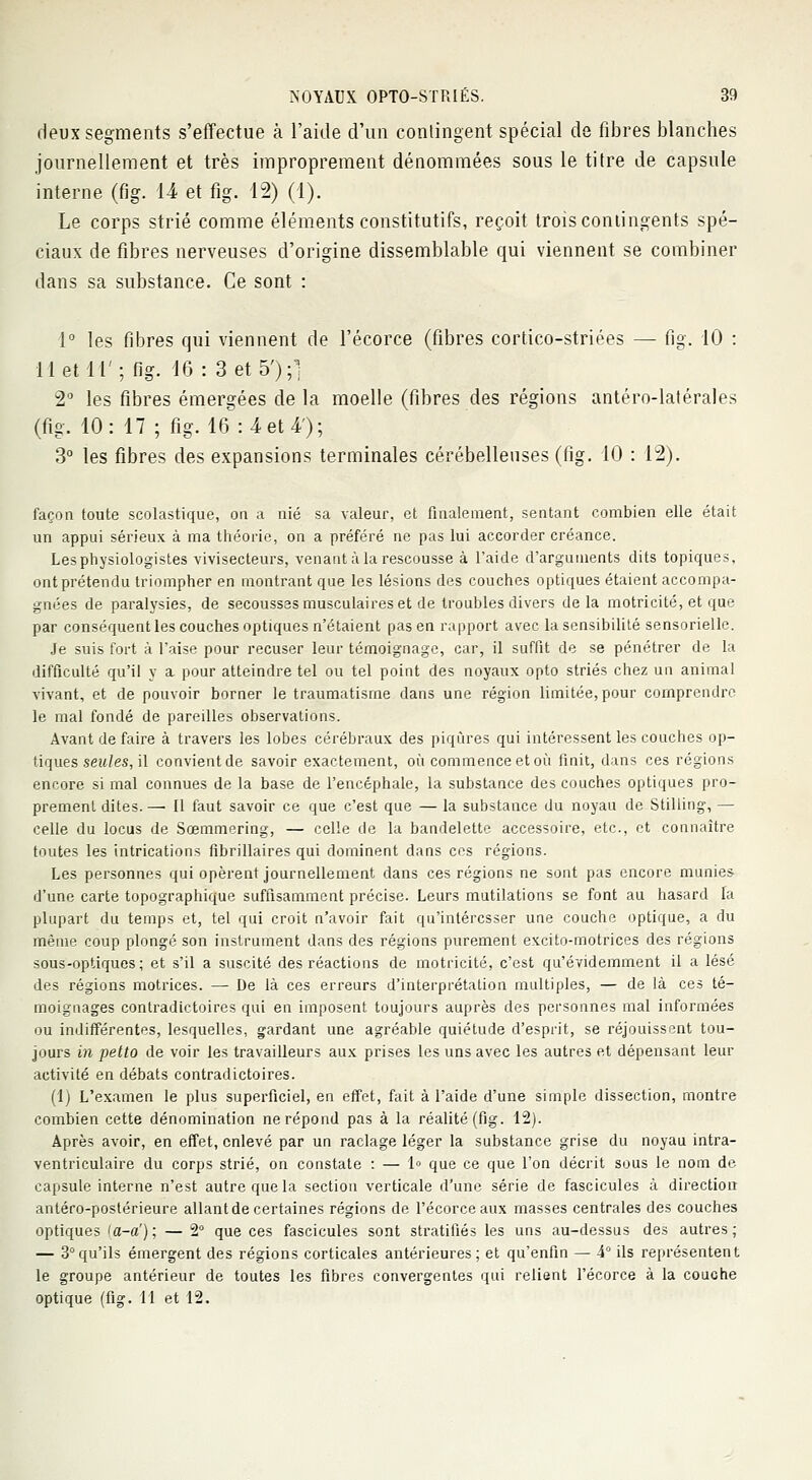 deux segments s'effectue à l'aide d'un contingent spécial de fibres blanches journellement et très improprement dénommées sous le titre de capsule interne (fig. 14 et fig. 12) (1). Le corps strié comme éléments constitutifs, reçoit trois contingents spé- ciaux de fibres nerveuses d'origine dissemblable qui viennent se combiner dans sa substance. Ce sont : 1° les fibres qui viennent de l'écorce (fibres cortico-striées — fig. 10 : 11 et 11'; fig. 16 : 3 et 5');] 2° les fibres émergées de la moelle (fibres des régions antéro-latérales (fig. 10: 17 ; fig. 16 :4et4'); 3° les fibres des expansions terminales cérébelleuses (fig. 10 : 12). façon toute scolastique, on a nié sa valeur, et finalement, sentant combien elle était un appui sérieux à ma théorie, on a préféré ne pas lui accorder créance. Les physiologistes vivisecteurs, venant à la rescousse à l'aide d'arguments dits topiques, ont prétendu triompher en montrant que les lésions des couches optiques étaient accompa- gnées de paralysies, de secousses musculaires et de troubles divers delà motricité, et que par conséquent les couches optiques n'étaient pas en rapport avec la sensibilité sensorielle. Je suis fort à l'aise pour récuser leur témoignage, car, il suffit de se pénétrer de la difficulté qu'il y a pour atteindre tel ou tel point des noyaux opto striés chez un animal vivant, et de pouvoir borner le traumatisme dans une région limitée, pour comprendre le mal fondé de pareilles observations. Avant de faire à travers les lobes cérébraux des piqûres qui intéressent les couches op- tiques seules, il convient de savoir exactement, où commence et où finit, dans ces régions encore si mal connues de la base de l'encéphale, la substance des couches optiques pro- prement dites. — Il faut savoir ce que c'est que — la substance du noyau de Stilling, — celle du locus de Sœmmering, — celle de la bandelette accessoire, etc., et connaître toutes les intrications fibrillaires qui dominent dans ces régions. Les personnes qui opèrent journellement dans ces régions ne sont pas encore munies d'une carte topographique suffisamment précise. Leurs mutilations se font au hasard la plupart du temps et, tel qui croit n'avoir fait qu'intéresser une couche optique, a du même coup plongé son instrument dans des régions purement excito-motrices des régions sous-optiques; et s'il a suscité des réactions de motricité, c'est qu'évidemment il a lésé des régions motrices. — De là ces erreurs d'interprétation multiples, — de là ces té- moignages contradictoires qui en imposent toujours auprès des personnes mal informées ou indifférentes, lesquelles, gardant une agréable quiétude d'esprit, se réjouissent tou- jours in petto de voir les travailleurs aux prises les uns avec les autres et dépensant leur activité en débats contradictoires. (1) L'examen le plus superficiel, en effet, fait à l'aide d'une simple dissection, montre combien cette dénomination ne répond pas à la réalité (fig. 12). Après avoir, en effet, enlevé par un raclage léger la substance grise du noyau intra- ventriculaire du corps strié, on constate : — 1° que ce que l'on décrit sous le nom de capsule interne n'est autre que la section verticale d'une série de fascicules à direction antéro-postérieure allant de certaines régions de l'écorce aux masses centrales des couches optiques <a-a') ; — 2° que ces fascicules sont stratifiés les uns au-dessus des autres ; — 3°qu'ils émergent des régions corticales antérieures; et qu'enfin — 4° ils représentent le groupe antérieur de toutes les fibres convergentes qui relient l'écorce à la couche