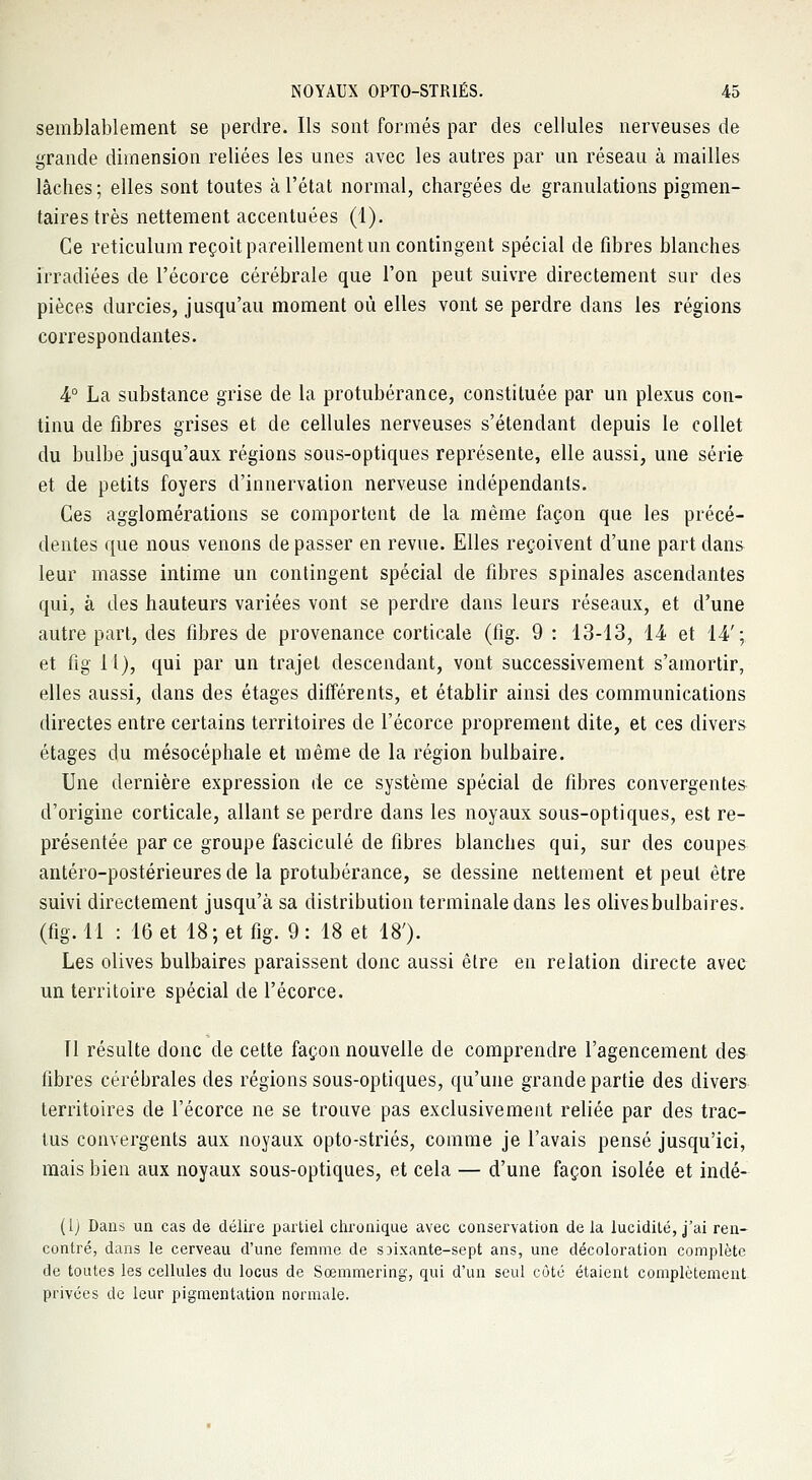 semblablement se perdre. Ils sont formés par des cellules nerveuses de grande dimension reliées les unes avec les autres par un réseau à mailles lâches; elles sont toutes à l'état normal, chargées de granulations pigmen- taires très nettement accentuées (1). Ce reticulum reçoit pareillement un contingent spécial de fibres blanches irradiées de l'écorce cérébrale que l'on peut suivre directement sur des pièces durcies, jusqu'au moment où elles vont se perdre dans les régions correspondantes. 4° La substance grise de la protubérance, constituée par un plexus con- tinu de fibres grises et de cellules nerveuses s'étendant depuis le collet du bulbe jusqu'aux régions sous-optiques représente, elle aussi, une série et de petits foyers d'innervation nerveuse indépendants. Ces agglomérations se comportent de la même façon que les précé- dentes que nous venons de passer en revue. Elles reçoivent d'une part dans leur masse intime un contingent spécial de fibres spinales ascendantes qui, à des hauteurs variées vont se perdre dans leurs réseaux, et d'une autre part, des fibres de provenance corticale (fig. 9 : 13-13, 14 et 14'; et fig 11), qui par un trajet descendant, vont successivement s'amortir, elles aussi, dans des étages différents, et établir ainsi des communications directes entre certains territoires de l'écorce proprement dite, et ces divers étages du mésocéphale et même de la région bulbaire. Une dernière expression de ce système spécial de fibres convergentes d'origine corticale, allant se perdre dans les noyaux sous-optiques, est re- présentée par ce groupe fascicule de fibres blanches qui, sur des coupes antéro-postérieures de la protubérance, se dessine nettement et peut être suivi directement jusqu'à sa distribution terminale dans les olivesbulbaires. (fig. 11 : 16 et 18; et fig. 9 : 18 et 18'). Les olives bulbaires paraissent donc aussi être en relation directe avec un territoire spécial de l'écorce. Il résulte donc de cette façon nouvelle de comprendre l'agencement des fibres cérébrales des régions sous-optiques, qu'une grande partie des divers territoires de l'écorce ne se trouve pas exclusivement reliée par des trac- tus convergents aux noyaux opto-striés, comme je l'avais pensé jusqu'ici, mais bien aux noyaux sous-optiques, et cela — d'une façon isolée et indé- (1) Dans un cas de délire partiel chronique avec conservation delà lucidité, j'ai ren- contré, dans le cerveau d'une femme de sjixante-sept ans, une décoloration complète de toutes les cellules du locus de Sœmmcring, qui d'un seul côté étaient complètement privées de leur pigmentation normale.