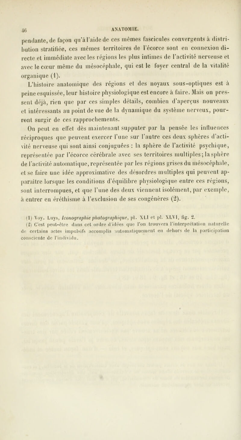 pendante, de façon qu'àl'aidede ces mêmes fascicules convergents à distri- bution stratifiée, ces mêmes territoires de l'écorce sont eu connexion di- recte et immédiate avec les régions les plus intimes de l'activité nerveuse et avec le cœur même du mésocéphale, qui est le foyer central de la vitalité organique (1). L'histoire anatomique des régions et des noyaux sous-optiques est à peine esquissée, leur histoire physiologique est encore «à faire. Mais on pres- sent déjà, rien que par ces simples détails, combien d'aperçus nouveaux et intéressants au point de vue de la dynamique du système nerveux, pour- ront surgir de ces rapprochements. On peut en effet dès maintenant supputer par la pensée les influences réciproques que peuvent exercer l'une sur l'autre ces deux sphères d'acti- vité nerveuse qui sont ainsi conjuguées : la sphère de l'activité psychique, représentée par l'écorce cérébrale avec ses territoires multiples; la sphère de l'activité automatique, représentée par les régions grises du mésocéphale, et se faire une idée approximative des désordres multiples qui peuvent ap- paraître lorsque les conditions d'équilibre physiologique entre ces régions, sont interrompues, et que l'une des deux viennent isolément, par exemple, à entrer en éréthisme à l'exclusion de ses congénères (2). (1) Voy. Luys, Iconographie photographique, pi. XLI et pi. \LVI, fig. 2. (2) C'est peut-être dans cet ordre d'idées que l'on trouvera l'interprétation naturelle de certains actes impulsifs accomplis automatiquement en dehors de la participation consciente de l'individu.