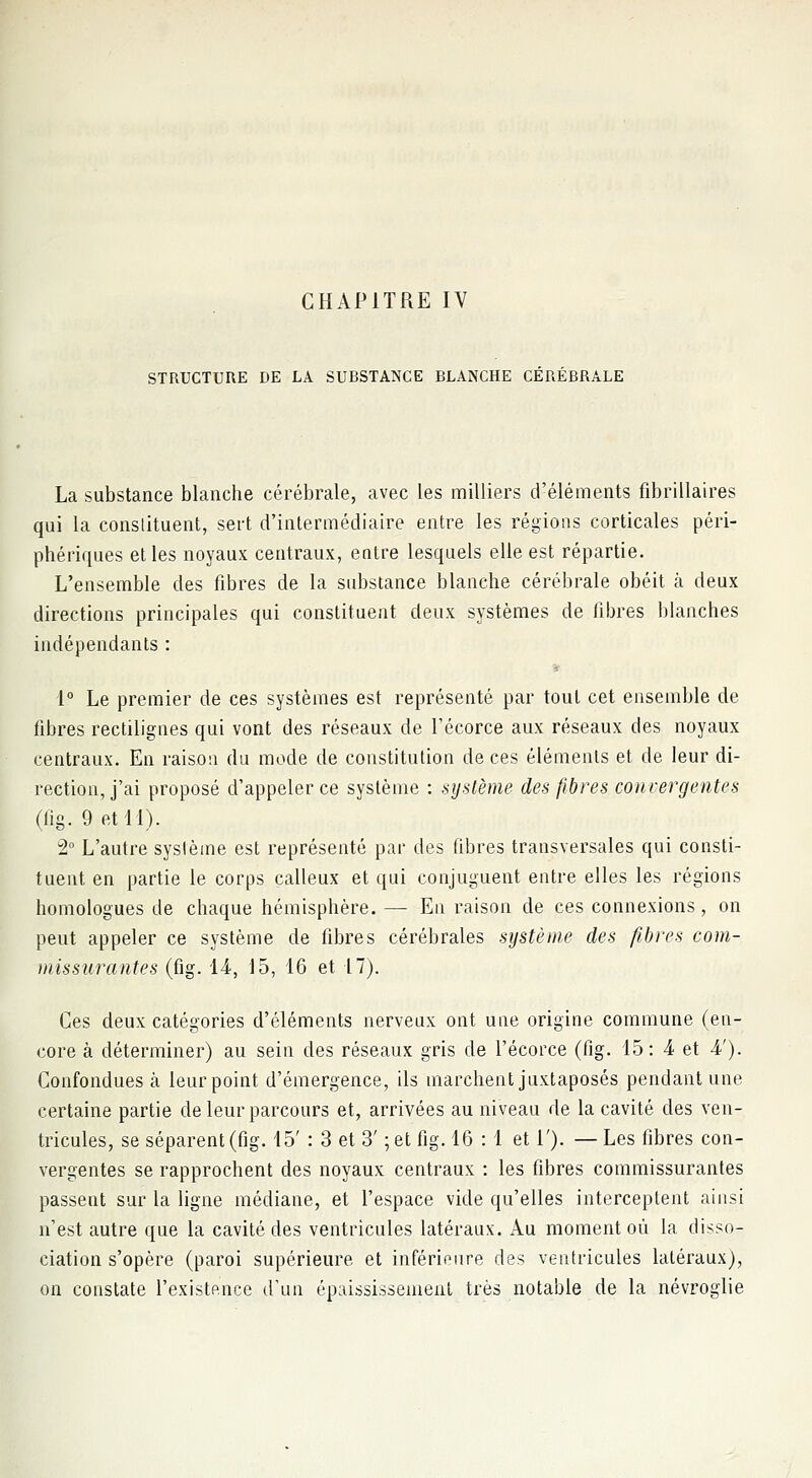STRUCTURE DE LA SUBSTANCE BLANCHE CEREBRALE La substance blanche cérébrale, avec les milliers d'éléments fibrillaires qui la constituent, sert d'intermédiaire entre les régions corticales péri- phériques et les noyaux centraux, entre lesquels elle est répartie. L'ensemble des fibres de la substance blanche cérébrale obéit à deux directions principales qui constituent deux systèmes de fibres blanches indépendants : 1° Le premier de ces systèmes est représenté par tout cet ensemble de fibres rectilignes qui vont des réseaux de l'écorce aux réseaux des noyaux centraux. En raison du mode de constitution de ces éléments et de leur di- rection, j'ai proposé d'appeler ce système : système des fibres convergentes (fig. 9 et 11). 2° L'autre système est représenté par des fibres transversales qui consti- tuent en partie le corps calleux et qui conjuguent entre elles les régions homologues de chaque hémisphère. — En raison de ces connexions, on peut appeler ce système de fibres cérébrales système des fibres com- missurantes (fig. 14-, 15, 16 et 17). Ces deux catégories d'éléments nerveux ont une origine commune (en- core à déterminer) au sein des réseaux gris de l'écorce (fig. 15: 4 et -4'). Confondues à leurpoint d'émergence, ils marchent juxtaposés pendant une certaine partie de leur parcours et, arrivées au niveau de la cavité des ven- tricules, se séparent (fig. 15' : 3 et 3' ; et fig. 16 : 1 et 1'). —Les fibres con- vergentes se rapprochent des noyaux centraux : les fibres commissurantes passent sur la ligne médiane, et l'espace vide qu'elles interceptent ainsi n'est autre que la cavité des ventricules latéraux. Au moment où la disso- ciation s'opère (paroi supérieure et inférieure des ventricules latéraux), on constate l'existence d'un épaississement très notable de la névroglie